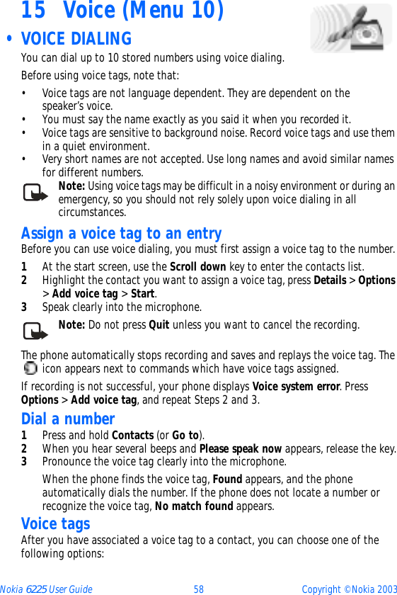 Nokia 6225 User Guide 58 Copyright © Nokia 200315 Voice (Menu 10) • VOICE DIALING You can dial up to 10 stored numbers using voice dialing. Before using voice tags, note that:• Voice tags are not language dependent. They are dependent on the speaker’s voice.• You must say the name exactly as you said it when you recorded it.• Voice tags are sensitive to background noise. Record voice tags and use them in a quiet environment.• Very short names are not accepted. Use long names and avoid similar names for different numbers.Note: Using voice tags may be difficult in a noisy environment or during an emergency, so you should not rely solely upon voice dialing in all circumstances.Assign a voice tag to an entryBefore you can use voice dialing, you must first assign a voice tag to the number.1At the start screen, use the Scroll down key to enter the contacts list.2Highlight the contact you want to assign a voice tag, press Details &gt; Options &gt; Add voice tag &gt; Start.3Speak clearly into the microphone.Note: Do not press Quit unless you want to cancel the recording.The phone automatically stops recording and saves and replays the voice tag. The  icon appears next to commands which have voice tags assigned.If recording is not successful, your phone displays Voice system error. Press Options &gt; Add voice tag, and repeat Steps 2 and 3.Dial a number1Press and hold Contacts (or Go to).2When you hear several beeps and Please speak now appears, release the key.3Pronounce the voice tag clearly into the microphone.When the phone finds the voice tag, Found appears, and the phone automatically dials the number. If the phone does not locate a number or recognize the voice tag, No match found appears. Voice tagsAfter you have associated a voice tag to a contact, you can choose one of the following options: