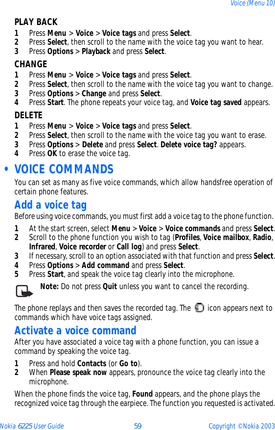 Nokia 6225 User Guide 59 Copyright © Nokia 2003Voice (Menu 10)PLAY BACK1Press Menu &gt; Voice &gt; Voice tags and press Select.2Press Select, then scroll to the name with the voice tag you want to hear.3Press Options &gt; Playback and press Select.CHANGE1Press Menu &gt; Voice &gt; Voice tags and press Select.2Press Select, then scroll to the name with the voice tag you want to change.3Press Options &gt; Change and press Select.4Press Start. The phone repeats your voice tag, and Voice tag saved appears.DELETE1Press Menu &gt; Voice &gt; Voice tags and press Select.2Press Select, then scroll to the name with the voice tag you want to erase.3Press Options &gt; Delete and press Select. Delete voice tag? appears.4Press OK to erase the voice tag. • VOICE COMMANDSYou can set as many as five voice commands, which allow handsfree operation of certain phone features. Add a voice tagBefore using voice commands, you must first add a voice tag to the phone function. 1At the start screen, select Menu &gt; Voice &gt; Voice commands and press Select.2Scroll to the phone function you wish to tag (Profiles, Voice mailbox, Radio, Infrared, Voice recorder or Call log) and press Select.3If necessary, scroll to an option associated with that function and press Select.4Press Options &gt; Add command and press Select.5Press Start, and speak the voice tag clearly into the microphone.Note: Do not press Quit unless you want to cancel the recording.The phone replays and then saves the recorded tag. The   icon appears next to commands which have voice tags assigned.Activate a voice commandAfter you have associated a voice tag with a phone function, you can issue a command by speaking the voice tag.1Press and hold Contacts (or Go to).2When Please speak now appears, pronounce the voice tag clearly into the microphone. When the phone finds the voice tag, Found appears, and the phone plays the recognized voice tag through the earpiece. The function you requested is activated.