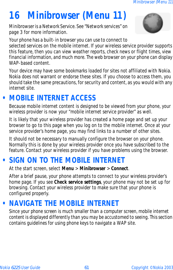 Nokia 6225 User Guide 61 Copyright © Nokia 2003Minibrowser (Menu 11)16 Minibrowser (Menu 11)Minibrowser is a Network Service. See “Network services” on page 3 for more information.Your phone has a built-in browser you can use to connect to selected services on the mobile internet. If your wireless service provider supports this feature, then you can view weather reports, check news or flight times, view financial information, and much more. The web browser on your phone can display WAP-based content.Your device may have some bookmarks loaded for sites not affiliated with Nokia. Nokia does not warrant or endorse these sites. If you choose to access them, you should take the same precautions, for security and content, as you would with any internet site. • MOBILE INTERNET ACCESSBecause mobile internet content is designed to be viewed from your phone, your wireless provider is now your “mobile internet service provider” as well.It is likely that your wireless provider has created a home page and set up your browser to go to this page when you log on to the mobile internet. Once at your service provider’s home page, you may find links to a number of other sites.It should not be necessary to manually configure the browser on your phone. Normally this is done by your wireless provider once you have subscribed to the feature. Contact your wireless provider if you have problems using the browser. • SIGN ON TO THE MOBILE INTERNETAt the start screen, select Menu &gt; Minibrowser &gt; Connect.After a brief pause, your phone attempts to connect to your wireless provider’s home page. If you see Check service settings, your phone may not be set up for browsing. Contact your wireless provider to make sure that your phone is configured properly. • NAVIGATE THE MOBILE INTERNETSince your phone screen is much smaller than a computer screen, mobile internet content is displayed differently than you may be accustomed to seeing. This section contains guidelines for using phone keys to navigate a WAP site.