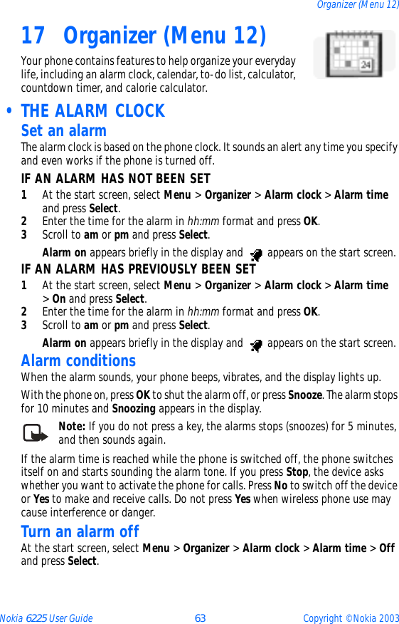 Nokia 6225 User Guide 63 Copyright © Nokia 2003Organizer (Menu 12)17 Organizer (Menu 12)Your phone contains features to help organize your everyday life, including an alarm clock, calendar, to-do list, calculator, countdown timer, and calorie calculator. • THE ALARM CLOCKSet an alarmThe alarm clock is based on the phone clock. It sounds an alert any time you specify and even works if the phone is turned off.IF AN ALARM HAS NOT BEEN SET1At the start screen, select Menu &gt; Organizer &gt; Alarm clock &gt; Alarm time and press Select.2Enter the time for the alarm in hh:mm format and press OK. 3Scroll to am or pm and press Select.Alarm on appears briefly in the display and   appears on the start screen.IF AN ALARM HAS PREVIOUSLY BEEN SET1At the start screen, select Menu &gt; Organizer &gt; Alarm clock &gt; Alarm time &gt; On and press Select. 2Enter the time for the alarm in hh:mm format and press OK. 3Scroll to am or pm and press Select.Alarm on appears briefly in the display and   appears on the start screen.Alarm conditionsWhen the alarm sounds, your phone beeps, vibrates, and the display lights up.With the phone on, press OK to shut the alarm off, or press Snooze. The alarm stops for 10 minutes and Snoozing appears in the display.Note: If you do not press a key, the alarms stops (snoozes) for 5 minutes, and then sounds again.If the alarm time is reached while the phone is switched off, the phone switches itself on and starts sounding the alarm tone. If you press Stop, the device asks whether you want to activate the phone for calls. Press No to switch off the device or Yes to make and receive calls. Do not press Yes when wireless phone use may cause interference or danger.Turn an alarm offAt the start screen, select Menu &gt; Organizer &gt; Alarm clock &gt; Alarm time &gt; Off and press Select.