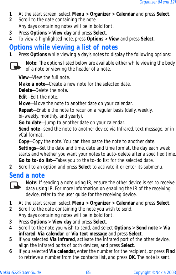 Nokia 6225 User Guide 65 Copyright © Nokia 2003Organizer (Menu 12)1At the start screen, select Menu &gt; Organizer &gt; Calendar and press Select.2Scroll to the date containing the note.Any days containing notes will be in bold font.3Press Options &gt; View day and press Select. 4To view a highlighted note, press Options &gt; View and press Select.Options while viewing a list of notes1Press Options while viewing a day’s notes to display the following options:Note: The options listed below are available either while viewing the body of a note or viewing the header of a note. View—View the full note.Make a note—Create a new note for the selected date.Delete—Delete the note.Edit—Edit the note.Move—Move the note to another date on your calendar.Repeat—Enable the note to recur on a regular basis (daily, weekly, bi-weekly, monthly, and yearly).Go to date—Jump to another date on your calendar.Send note—send the note to another device via Infrared, text message, or in vCal format.Copy—Copy the note. You can then paste the note to another date.Settings—Set the date and time, date and time format, the day each week starts and whether you want your notes to auto-delete after a specified time.Go to to-do list—Takes you to the to-do list for the selected date.2Scroll to an option and press Select to activate it or enter its submenu.Send a noteNote: If sending a note using IR, ensure the other device is set to receive data using IR. For more information on enabling the IR of the receiving device, refer to the user guide for the receiving device.1At the start screen, select Menu &gt; Organizer &gt; Calendar and press Select.2Scroll to the date containing the note you wish to send.Any days containing notes will be in bold font.3Press Options &gt; View day and press Select.4Scroll to the note you wish to send, and select Options &gt; Send note &gt; Via infrared, Via calendar, or Via text message and press Select.5If you selected Via infrared, activate the infrared port of the other device, align the infrared ports of both devices, and press Select.6If you selected Via calendar, enter the number for the recipient, or press Find to retrieve a number from the contacts list, and press OK. The note is sent.