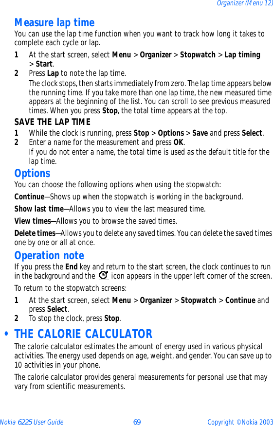 Nokia 6225 User Guide 69 Copyright © Nokia 2003Organizer (Menu 12)Measure lap timeYou can use the lap time function when you want to track how long it takes to complete each cycle or lap. 1At the start screen, select Menu &gt; Organizer &gt; Stopwatch &gt; Lap timing  &gt; Start.2Press Lap to note the lap time. The clock stops, then starts immediately from zero. The lap time appears below the running time. If you take more than one lap time, the new measured time appears at the beginning of the list. You can scroll to see previous measured times. When you press Stop, the total time appears at the top.SAVE THE LAP TIME1While the clock is running, press Stop &gt; Options &gt; Save and press Select. 2Enter a name for the measurement and press OK.If you do not enter a name, the total time is used as the default title for the lap time.OptionsYou can choose the following options when using the stopwatch:Continue—Shows up when the stopwatch is working in the background.Show last time—Allows you to view the last measured time.View times—Allows you to browse the saved times.Delete times—Allows you to delete any saved times. You can delete the saved times one by one or all at once.Operation noteIf you press the End key and return to the start screen, the clock continues to run in the background and the   icon appears in the upper left corner of the screen.To return to the stopwatch screens:1At the start screen, select Menu &gt; Organizer &gt; Stopwatch &gt; Continue and press Select.2To stop the clock, press Stop. • THE CALORIE CALCULATORThe calorie calculator estimates the amount of energy used in various physical activities. The energy used depends on age, weight, and gender. You can save up to 10 activities in your phone.The calorie calculator provides general measurements for personal use that may vary from scientific measurements.