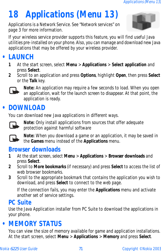 Nokia 6225 User Guide 71 Copyright © Nokia 2003Applications (Menu 13)18 Applications (Menu 13)Applications is a Network Service. See “Network services” on page 3 for more information.If your wireless service provider supports this feature, you will find useful Java utilities pre-installed on your phone. Also, you can manage and download new Java applications that may be offered by your wireless provider. • LAUNCH1At the start screen, select Menu &gt; Applications &gt; Select application and press Select.2Scroll to an application and press Options, highlight Open, then press Select or the Talk key.Note: An application may require a few seconds to load. When you open an application, wait for the launch screen to disappear. At that point, the application is ready. • DOWNLOADYou can download new Java applications in different ways.Note: Only install applications from sources that offer adequate protection against harmful softwareNote: When you download a game or an application, it may be saved in the Games menu instead of the Applications menu.Browser downloads1At the start screen, select Menu &gt; Applications &gt; Browser downloads and press Select.2Scroll to More bookmarks (if necessary) and press Select to access the list of web browser bookmarks.3Scroll to the appropriate bookmark that contains the application you wish to download, and press Select to connect to the web page. If the connection fails, you may enter the Applications menu and activate another set of service settings.PC SuiteUse the Java Application installer from PC Suite to download the applications in your phone.  • MEMORY STATUSYou can view the size of memory available for game and application installations. At the start screen, select Menu &gt; Applications &gt; Memory and press Select.