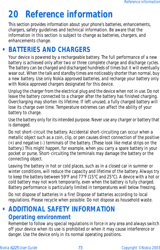 Nokia 6225 User Guide 73 Copyright © Nokia 2003Reference information20 Reference informationThis section provides information about your phone’s batteries, enhancements, chargers, safety guidelines and technical information. Be aware that the information in this section is subject to change as batteries, chargers, and enhancements change. • BATTERIES AND CHARGERSYour device is powered by a rechargeable battery. The full performance of a new battery is achieved only after two or three complete charge and discharge cycles. The battery can be charged and discharged hundreds of times but it will eventually wear out. When the talk and standby times are noticeably shorter than normal, buy a new battery. Use only Nokia approved batteries, and recharge your battery only with Nokia approved chargers designated for this device.Unplug the charger from the electrical plug and the device when not in use. Do not leave the battery connected to a charger after the battery has finished charging. Overcharging may shorten its lifetime. If left unused, a fully charged battery will lose its charge over time. Temperature extremes can affect the ability of your battery to charge.Use the battery only for its intended purpose. Never use any charger or battery that is damaged.Do not short-circuit the battery. Accidental short-circuiting can occur when a metallic object such as a coin, clip, or pen causes direct connection of the positive (+) and negative (-) terminals of the battery. (These look like metal strips on the battery.) This might happen, for example, when you carry a spare battery in your pocket or purse. Short-circuiting the terminals may damage the battery or the connecting object.Leaving the battery in hot or cold places, such as in a closed car in summer or winter conditions, will reduce the capacity and lifetime of the battery. Always try to keep the battery between 59°F and 77°F (15°C and 25°C). A device with a hot or cold battery may not work temporarily, even when the battery is fully charged. Battery performance is particularly limited in temperatures well below freezing.Do not dispose of batteries in a fire! Dispose of batteries according to local regulations. Please recycle when possible. Do not dispose as household waste. • ADDITIONAL SAFETY INFORMATIONOperating environmentRemember to follow any special regulations in force in any area and always switch off your device when its use is prohibited or when it may cause interference or danger. Use the device only in its normal operating positions. 