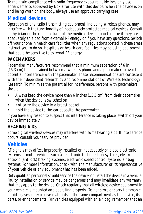 Nokia 6225 User Guide 74 Copyright © Nokia 2003To maintain compliance with radio frequency exposure guidelines only use enhancements approved by Nokia for use with this device. When the device is on and being worn on the body, always use an approved carrying case. Medical devicesOperation of any radio transmitting equipment, including wireless phones, may interfere with the functionality of inadequately protected medical devices. Consult a physician or the manufacturer of the medical device to determine if they are adequately shielded from external RF energy or if you have any questions. Switch off your phone in health care facilities when any regulations posted in these areas instruct you to do so. Hospitals or health care facilities may be using equipment that could be sensitive to external RF energy.PACEMAKERSPacemaker manufacturers recommend that a minimum separation of 6 in (15.3 cm) be maintained between a wireless phone and a pacemaker to avoid potential interference with the pacemaker. These recommendations are consistent with the independent research by and recommendations of Wireless Technology Research. To minimize the potential for interference, persons with pacemakers should• Always keep the device more than 6 inches (15.3 cm) from their pacemaker when the device is switched on• Not carry the device in a breast pocket• Hold the device to the ear opposite the pacemakerIf you have any reason to suspect that interference is taking place, switch off your device immediately.HEARING AIDSSome digital wireless devices may interfere with some hearing aids. If interference occurs, consult your service provider.VehiclesRF signals may affect improperly installed or inadequately shielded electronic systems in motor vehicles such as electronic fuel injection systems, electronic antiskid (antilock) braking systems, electronic speed control systems, air bag systems. For more information, check with the manufacturer or its representative of your vehicle or any equipment that has been added.Only qualified personnel should service the device, or install the device in a vehicle. Faulty installation or service may be dangerous and may invalidate any warranty that may apply to the device. Check regularly that all wireless device equipment in your vehicle is mounted and operating properly. Do not store or carry flammable liquids, gases, or explosive materials in the same compartment as the device, its parts, or enhancements. For vehicles equipped with an air bag, remember that an 