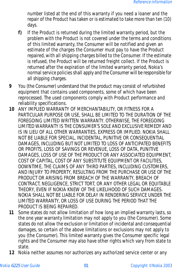 Nokia 6225 User Guide 81 Copyright © Nokia 2003Reference informationnumber listed at the end of this warranty if you need a loaner and the repair of the Product has taken or is estimated to take more than ten (10) days.f) If the Product is returned during the limited warranty period, but the problem with the Product is not covered under the terms and conditions of this limited warranty, the Consumer will be notified and given an estimate of the charges the Consumer must pay to have the Product repaired, with all shipping charges billed to the Consumer. If the estimate is refused, the Product will be returned freight collect. If the Product is returned after the expiration of the limited warranty period, Nokia’s normal service policies shall apply and the Consumer will be responsible for all shipping charges.9You (the Consumer) understand that the product may consist of refurbished equipment that contains used components, some of which have been reprocessed. The used components comply with Product performance and reliability specifications.10 ANY IMPLIED WARRANTY OF MERCHANTABILITY, OR FITNESS FOR A PARTICULAR PURPOSE OR USE, SHALL BE LIMITED TO THE DURATION OF THE FOREGOING LIMITED WRITTEN WARRANTY. OTHERWISE, THE FOREGOING LIMITED WARRANTY IS THE CONSUMER’S SOLE AND EXCLUSIVE REMEDY AND IS IN LIEU OF ALL OTHER WARRANTIES, EXPRESS OR IMPLIED. NOKIA SHALL NOT BE LIABLE FOR SPECIAL, INCIDENTAL, PUNITIVE OR CONSEQUENTIAL DAMAGES, INCLUDING BUT NOT LIMITED TO LOSS OF ANTICIPATED BENEFITS OR PROFITS, LOSS OF SAVINGS OR REVENUE, LOSS OF DATA, PUNITIVE DAMAGES, LOSS OF USE OF THE PRODUCT OR ANY ASSOCIATED EQUIPMENT, COST OF CAPITAL, COST OF ANY SUBSTITUTE EQUIPMENT OR FACILITIES, DOWNTIME, THE CLAIMS OF ANY THIRD PARTIES, INCLUDING CUSTOMERS, AND INJURY TO PROPERTY, RESULTING FROM THE PURCHASE OR USE OF THE PRODUCT OR ARISING FROM BREACH OF THE WARRANTY, BREACH OF CONTRACT, NEGLIGENCE, STRICT TORT, OR ANY OTHER LEGAL OR EQUITABLE THEORY, EVEN IF NOKIA KNEW OF THE LIKELIHOOD OF SUCH DAMAGES. NOKIA SHALL NOT BE LIABLE FOR DELAY IN RENDERING SERVICE UNDER THE LIMITED WARRANTY, OR LOSS OF USE DURING THE PERIOD THAT THE PRODUCT IS BEING REPAIRED.11 Some states do not allow limitation of how long an implied warranty lasts, so the one year warranty limitation may not apply to you (the Consumer). Some states do not allow the exclusion or limitation of incidental and consequential damages, so certain of the above limitations or exclusions may not apply to you (the Consumer). This limited warranty gives the Consumer specific legal rights and the Consumer may also have other rights which vary from state to state.12 Nokia neither assumes nor authorizes any authorized service center or any 