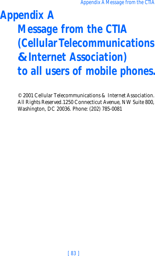 [ 83 ]Appendix A Message from the CTIA Appendix A  Message from the CTIA (Cellular Telecommunications &amp; Internet Association)  to all users of mobile phones.© 2001 Cellular Telecommunications &amp; Internet Association.  All Rights Reserved.1250 Connecticut Avenue, NW Suite 800, Washington, DC 20036. Phone: (202) 785-0081