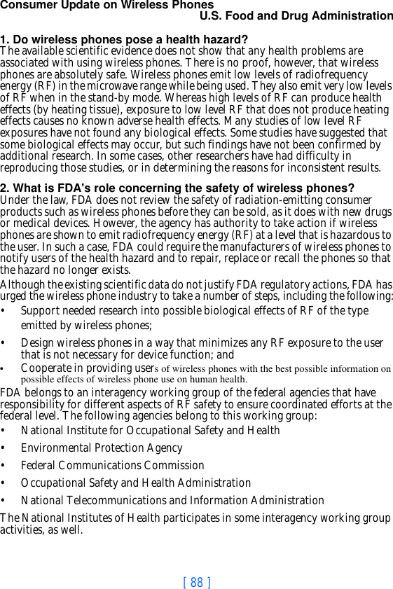 [ 88 ]Consumer Update on Wireless PhonesU.S. Food and Drug Administration 1. Do wireless phones pose a health hazard?The available scientific evidence does not show that any health problems are associated with using wireless phones. There is no proof, however, that wireless phones are absolutely safe. Wireless phones emit low levels of radiofrequency energy (RF) in the microwave range while being used. They also emit very low levels of RF when in the stand-by mode. Whereas high levels of RF can produce health effects (by heating tissue), exposure to low level RF that does not produce heating effects causes no known adverse health effects. Many studies of low level RF exposures have not found any biological effects. Some studies have suggested that some biological effects may occur, but such findings have not been confirmed by additional research. In some cases, other researchers have had difficulty in reproducing those studies, or in determining the reasons for inconsistent results.2. What is FDA&apos;s role concerning the safety of wireless phones?Under the law, FDA does not review the safety of radiation-emitting consumer products such as wireless phones before they can be sold, as it does with new drugs or medical devices. However, the agency has authority to take action if wireless phones are shown to emit radiofrequency energy (RF) at a level that is hazardous to the user. In such a case, FDA could require the manufacturers of wireless phones to notify users of the health hazard and to repair, replace or recall the phones so that the hazard no longer exists.Although the existing scientific data do not justify FDA regulatory actions, FDA has urged the wireless phone industry to take a number of steps, including the following:• Support needed research into possible biological effects of RF of the type emitted by wireless phones;• Design wireless phones in a way that minimizes any RF exposure to the user that is not necessary for device function; and•Cooperate in providing users of wireless phones with the best possible information on possible effects of wireless phone use on human health.FDA belongs to an interagency working group of the federal agencies that have responsibility for different aspects of RF safety to ensure coordinated efforts at the federal level. The following agencies belong to this working group:• National Institute for Occupational Safety and Health• Environmental Protection Agency• Federal Communications Commission• Occupational Safety and Health Administration• National Telecommunications and Information AdministrationThe National Institutes of Health participates in some interagency working group activities, as well.