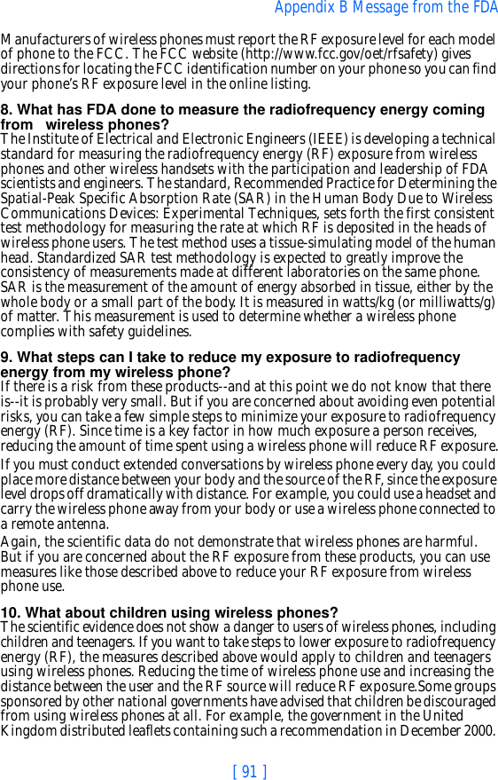 [ 91 ]Appendix B Message from the FDAManufacturers of wireless phones must report the RF exposure level for each model of phone to the FCC. The FCC website (http://www.fcc.gov/oet/rfsafety) gives directions for locating the FCC identification number on your phone so you can find your phone’s RF exposure level in the online listing.8. What has FDA done to measure the radiofrequency energy coming from   wireless phones?The Institute of Electrical and Electronic Engineers (IEEE) is developing a technical standard for measuring the radiofrequency energy (RF) exposure from wireless phones and other wireless handsets with the participation and leadership of FDA scientists and engineers. The standard, Recommended Practice for Determining the Spatial-Peak Specific Absorption Rate (SAR) in the Human Body Due to Wireless Communications Devices: Experimental Techniques, sets forth the first consistent test methodology for measuring the rate at which RF is deposited in the heads of wireless phone users. The test method uses a tissue-simulating model of the human head. Standardized SAR test methodology is expected to greatly improve the consistency of measurements made at different laboratories on the same phone. SAR is the measurement of the amount of energy absorbed in tissue, either by the whole body or a small part of the body. It is measured in watts/kg (or milliwatts/g) of matter. This measurement is used to determine whether a wireless phone complies with safety guidelines.9. What steps can I take to reduce my exposure to radiofrequency energy from my wireless phone?If there is a risk from these products--and at this point we do not know that there is--it is probably very small. But if you are concerned about avoiding even potential risks, you can take a few simple steps to minimize your exposure to radiofrequency energy (RF). Since time is a key factor in how much exposure a person receives, reducing the amount of time spent using a wireless phone will reduce RF exposure.If you must conduct extended conversations by wireless phone every day, you could place more distance between your body and the source of the RF, since the exposure level drops off dramatically with distance. For example, you could use a headset and carry the wireless phone away from your body or use a wireless phone connected to a remote antenna.Again, the scientific data do not demonstrate that wireless phones are harmful.  But if you are concerned about the RF exposure from these products, you can use measures like those described above to reduce your RF exposure from wireless phone use.10. What about children using wireless phones?The scientific evidence does not show a danger to users of wireless phones, including children and teenagers. If you want to take steps to lower exposure to radiofrequency energy (RF), the measures described above would apply to children and teenagers using wireless phones. Reducing the time of wireless phone use and increasing the distance between the user and the RF source will reduce RF exposure.Some groups sponsored by other national governments have advised that children be discouraged from using wireless phones at all. For example, the government in the United Kingdom distributed leaflets containing such a recommendation in December 2000. 