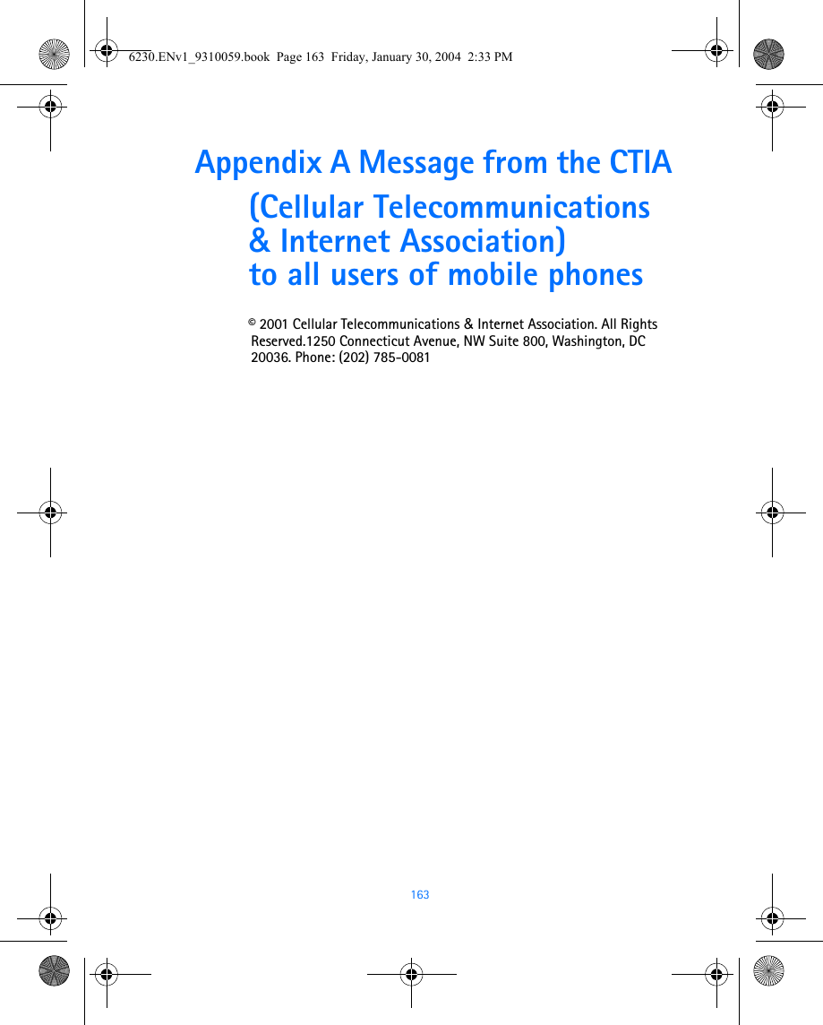 163Appendix A Message from the CTIA(Cellular Telecommunications &amp; Internet Association) to all users of mobile phones© 2001 Cellular Telecommunications &amp; Internet Association. All Rights Reserved.1250 Connecticut Avenue, NW Suite 800, Washington, DC 20036. Phone: (202) 785-00816230.ENv1_9310059.book  Page 163  Friday, January 30, 2004  2:33 PM