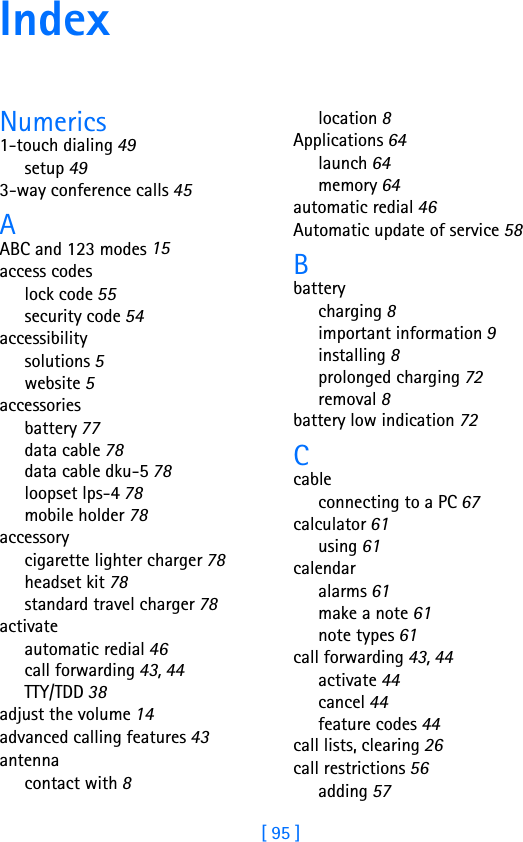 [ 95 ]IndexNumerics1-touch dialing 49setup 493-way conference calls 45AABC and 123 modes 15access codeslock code 55security code 54accessibilitysolutions 5website 5accessoriesbattery 77data cable 78data cable dku-5 78loopset lps-4 78mobile holder 78accessorycigarette lighter charger 78headset kit 78standard travel charger 78activateautomatic redial 46call forwarding 43, 44TTY/TDD 38adjust the volume 14advanced calling features 43antennacontact with 8location 8Applications 64launch 64memory 64automatic redial 46Automatic update of service 58Bbatterycharging 8important information 9installing 8prolonged charging 72removal 8battery low indication 72Ccableconnecting to a PC 67calculator 61using 61calendaralarms 61make a note 61note types 61call forwarding 43, 44activate 44cancel 44feature codes 44call lists, clearing 26call restrictions 56adding 57
