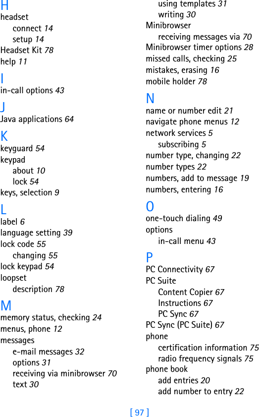 [ 97 ]Hheadsetconnect 14setup 14Headset Kit 78help 11Iin-call options 43JJava applications 64Kkeyguard 54keypadabout 10lock 54keys, selection 9Llabel 6language setting 39lock code 55changing 55lock keypad 54loopsetdescription 78Mmemory status, checking 24menus, phone 12messagese-mail messages 32options 31receiving via minibrowser 70text 30using templates 31writing 30Minibrowserreceiving messages via 70Minibrowser timer options 28missed calls, checking 25mistakes, erasing 16mobile holder 78Nname or number edit 21navigate phone menus 12network services 5subscribing 5number type, changing 22number types 22numbers, add to message 19numbers, entering 16Oone-touch dialing 49optionsin-call menu 43PPC Connectivity 67PC SuiteContent Copier 67Instructions 67PC Sync 67PC Sync (PC Suite) 67phonecertification information 75radio frequency signals 75phone bookadd entries 20add number to entry 22