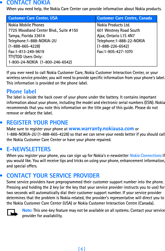 [ 6 ] • CONTACT NOKIAWhen you need help, the Nokia Care Center can provide information about Nokia products. If you ever need to call Nokia Customer Care, Nokia Customer Interaction Center, or your wireless service provider, you will need to provide specific information from your phone’s label. This information is provided on the phone label.Phone labelThe label is inside the back cover of your phone under the battery. It contains important information about your phone, including the model and electronic serial numbers (ESN). Nokia recommends that you note this information on the title page of this guide. Please do not remove or deface the label.  • REGISTER YOUR PHONEMake sure to register your phone at www.warranty.nokiausa.com or 1-888-NOKIA-2U (1-888-665-4228) so that we can serve your needs better if you should call the Nokia Customer Care Center or have your phone repaired. • E-NEWSLETTERSWhen you register your phone, you can sign up for Nokia&apos;s e-newsletter Nokia Connections if you would like. You will receive tips and tricks on using your phone, enhancement information, and special offers. • CONTACT YOUR SERVICE PROVIDERSome service providers have preprogrammed their customer support number into the phone. Pressing and holding the 2 key (or the key that your service provider instructs you to use) for two seconds will automatically dial their customer support number. If your service provider determines that the problem is Nokia-related, the provider’s representative will direct you to the Nokia Customer Care Center (USA) or Nokia Customer Interaction Centre (Canada).Note: This one-key feature may not be available on all systems. Contact your service provider for availability.Customer Care Center, USA Customer Care Centre, CanadaNokia Mobile Phones7725 Woodland Center Blvd., Suite #150Tampa, Florida 33614Telephone:1-888-NOKIA-2U  (1-888-665-4228)Fax:1-813-249-9619TTY/TDD Users Only: 1-800-24-NOKIA  (1-800-246-6542)Nokia Products Ltd.601 Westney Road SouthAjax, Ontario L1S 4N7Telephone:1-888-22-NOKIA  (1-888-226-6542)Fax:1-905-427-1070