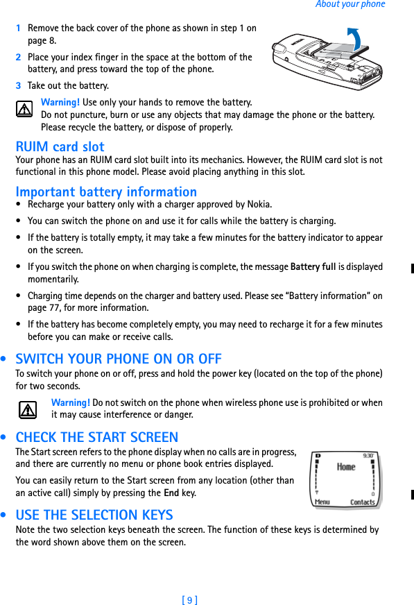 [ 9 ]About your phone1Remove the back cover of the phone as shown in step 1 on page 8.2Place your index finger in the space at the bottom of the battery, and press toward the top of the phone. 3Take out the battery.Warning! Use only your hands to remove the battery. Do not puncture, burn or use any objects that may damage the phone or the battery. Please recycle the battery, or dispose of properly.RUIM card slotYour phone has an RUIM card slot built into its mechanics. However, the RUIM card slot is not functional in this phone model. Please avoid placing anything in this slot. Important battery information• Recharge your battery only with a charger approved by Nokia. • You can switch the phone on and use it for calls while the battery is charging.• If the battery is totally empty, it may take a few minutes for the battery indicator to appear on the screen.• If you switch the phone on when charging is complete, the message Battery full is displayed momentarily. • Charging time depends on the charger and battery used. Please see “Battery information” on page 77, for more information.• If the battery has become completely empty, you may need to recharge it for a few minutes before you can make or receive calls. • SWITCH YOUR PHONE ON OR OFFTo switch your phone on or off, press and hold the power key (located on the top of the phone) for two seconds.Warning! Do not switch on the phone when wireless phone use is prohibited or when it may cause interference or danger. • CHECK THE START SCREENThe Start screen refers to the phone display when no calls are in progress, and there are currently no menu or phone book entries displayed. You can easily return to the Start screen from any location (other than an active call) simply by pressing the End key.  • USE THE SELECTION KEYSNote the two selection keys beneath the screen. The function of these keys is determined by the word shown above them on the screen.