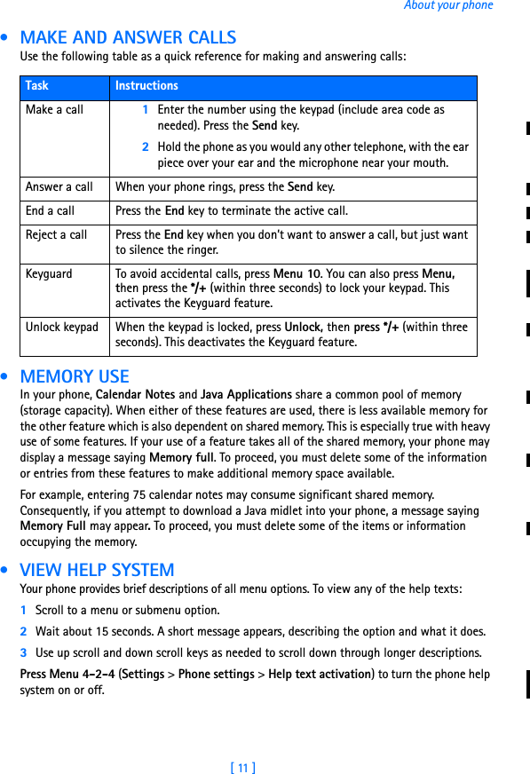 [ 11 ]About your phone • MAKE AND ANSWER CALLSUse the following table as a quick reference for making and answering calls: •MEMORY USEIn your phone, Calendar Notes and Java Applications share a common pool of memory (storage capacity). When either of these features are used, there is less available memory for the other feature which is also dependent on shared memory. This is especially true with heavy use of some features. If your use of a feature takes all of the shared memory, your phone may display a message saying Memory full. To proceed, you must delete some of the information or entries from these features to make additional memory space available.For example, entering 75 calendar notes may consume significant shared memory. Consequently, if you attempt to download a Java midlet into your phone, a message saying Memory Full may appear. To proceed, you must delete some of the items or information occupying the memory. • VIEW HELP SYSTEMYour phone provides brief descriptions of all menu options. To view any of the help texts:1Scroll to a menu or submenu option.2Wait about 15 seconds. A short message appears, describing the option and what it does. 3Use up scroll and down scroll keys as needed to scroll down through longer descriptions.Press Menu 4-2-4 (Settings &gt; Phone settings &gt; Help text activation) to turn the phone help system on or off. Task InstructionsMake a call 1Enter the number using the keypad (include area code as needed). Press the Send key.2Hold the phone as you would any other telephone, with the ear piece over your ear and the microphone near your mouth. Answer a call When your phone rings, press the Send key.End a call Press the End key to terminate the active call.Reject a call Press the End key when you don’t want to answer a call, but just want to silence the ringer.Keyguard To avoid accidental calls, press Menu 10. You can also press Menu, then press the */+ (within three seconds) to lock your keypad. This activates the Keyguard feature.Unlock keypad When the keypad is locked, press Unlock, then press */+ (within three seconds). This deactivates the Keyguard feature.