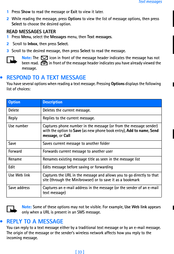 [ 33 ]Text messages1Press Show to read the message or Exit to view it later.2While reading the message, press Options to view the list of message options, then press Select to choose the desired option.READ MESSAGES LATER1Press Menu, select the Messages menu, then Text messages.2 Scroll to Inbox, then press Select. 3Scroll to the desired message, then press Select to read the message.Note: The   icon in front of the message header indicates the message has not been read.   in front of the message header indicates you have already viewed the message. • RESPOND TO A TEXT MESSAGEYou have several options when reading a text message. Pressing Options displays the following list of choices:Note: Some of these options may not be visible. For example, Use Web link appears only when a URL is present in an SMS message. • REPLY TO A MESSAGEYou can reply to a text message either by a traditional text message or by an e-mail message. The origin of the message or the sender’s wireless network affects how you reply to the incoming message.Option DescriptionDelete Deletes the current message.Reply Replies to the current message.Use number Captures phone number in the message (or from the message sender) with the option to Save (as new phone book entry), Add to name, Send message, or CallSave Saves current message to another folderForward Forwards current message to another userRename Renames existing message title as seen in the message listEdit Edits message before saving or forwardingUse Web link Captures the URL in the message and allows you to go directly to that site (through the Minibrowser) or to save it as a bookmarkSave address Captures an e-mail address in the message (or the sender of an e-mail text message)