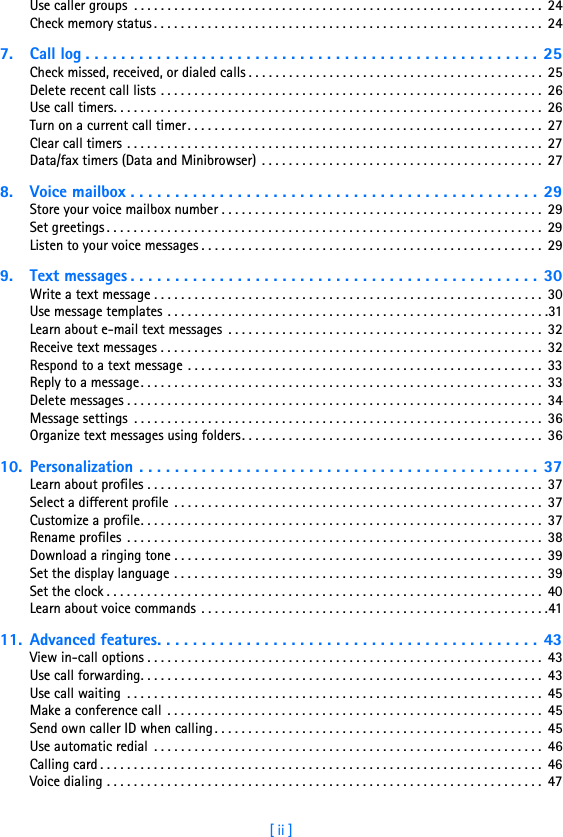 [ ii ]Use caller groups  . . . . . . . . . . . . . . . . . . . . . . . . . . . . . . . . . . . . . . . . . . . . . . . . . . . . . . . . . . . . .  24Check memory status . . . . . . . . . . . . . . . . . . . . . . . . . . . . . . . . . . . . . . . . . . . . . . . . . . . . . . . . . .  247. Call log . . . . . . . . . . . . . . . . . . . . . . . . . . . . . . . . . . . . . . . . . . . . . . . . . . . 25Check missed, received, or dialed calls . . . . . . . . . . . . . . . . . . . . . . . . . . . . . . . . . . . . . . . . . . . .  25Delete recent call lists . . . . . . . . . . . . . . . . . . . . . . . . . . . . . . . . . . . . . . . . . . . . . . . . . . . . . . . . .  26Use call timers. . . . . . . . . . . . . . . . . . . . . . . . . . . . . . . . . . . . . . . . . . . . . . . . . . . . . . . . . . . . . . . .  26Turn on a current call timer. . . . . . . . . . . . . . . . . . . . . . . . . . . . . . . . . . . . . . . . . . . . . . . . . . . . .  27Clear call timers . . . . . . . . . . . . . . . . . . . . . . . . . . . . . . . . . . . . . . . . . . . . . . . . . . . . . . . . . . . . . .  27Data/fax timers (Data and Minibrowser)  . . . . . . . . . . . . . . . . . . . . . . . . . . . . . . . . . . . . . . . . . .  278. Voice mailbox . . . . . . . . . . . . . . . . . . . . . . . . . . . . . . . . . . . . . . . . . . . . . . 29Store your voice mailbox number . . . . . . . . . . . . . . . . . . . . . . . . . . . . . . . . . . . . . . . . . . . . . . . .  29Set greetings . . . . . . . . . . . . . . . . . . . . . . . . . . . . . . . . . . . . . . . . . . . . . . . . . . . . . . . . . . . . . . . . .  29Listen to your voice messages . . . . . . . . . . . . . . . . . . . . . . . . . . . . . . . . . . . . . . . . . . . . . . . . . . .  299. Text messages . . . . . . . . . . . . . . . . . . . . . . . . . . . . . . . . . . . . . . . . . . . . . .  30Write a text message . . . . . . . . . . . . . . . . . . . . . . . . . . . . . . . . . . . . . . . . . . . . . . . . . . . . . . . . . .  30Use message templates . . . . . . . . . . . . . . . . . . . . . . . . . . . . . . . . . . . . . . . . . . . . . . . . . . . . . . . . .31Learn about e-mail text messages  . . . . . . . . . . . . . . . . . . . . . . . . . . . . . . . . . . . . . . . . . . . . . . .  32Receive text messages . . . . . . . . . . . . . . . . . . . . . . . . . . . . . . . . . . . . . . . . . . . . . . . . . . . . . . . . .  32Respond to a text message . . . . . . . . . . . . . . . . . . . . . . . . . . . . . . . . . . . . . . . . . . . . . . . . . . . . .  33Reply to a message. . . . . . . . . . . . . . . . . . . . . . . . . . . . . . . . . . . . . . . . . . . . . . . . . . . . . . . . . . . .  33Delete messages . . . . . . . . . . . . . . . . . . . . . . . . . . . . . . . . . . . . . . . . . . . . . . . . . . . . . . . . . . . . . .  34Message settings  . . . . . . . . . . . . . . . . . . . . . . . . . . . . . . . . . . . . . . . . . . . . . . . . . . . . . . . . . . . . .  36Organize text messages using folders. . . . . . . . . . . . . . . . . . . . . . . . . . . . . . . . . . . . . . . . . . . . .  3610. Personalization . . . . . . . . . . . . . . . . . . . . . . . . . . . . . . . . . . . . . . . . . . . . .  37Learn about profiles . . . . . . . . . . . . . . . . . . . . . . . . . . . . . . . . . . . . . . . . . . . . . . . . . . . . . . . . . . .  37Select a different profile . . . . . . . . . . . . . . . . . . . . . . . . . . . . . . . . . . . . . . . . . . . . . . . . . . . . . . .  37Customize a profile. . . . . . . . . . . . . . . . . . . . . . . . . . . . . . . . . . . . . . . . . . . . . . . . . . . . . . . . . . . .  37Rename profiles . . . . . . . . . . . . . . . . . . . . . . . . . . . . . . . . . . . . . . . . . . . . . . . . . . . . . . . . . . . . . .  38Download a ringing tone . . . . . . . . . . . . . . . . . . . . . . . . . . . . . . . . . . . . . . . . . . . . . . . . . . . . . . .  39Set the display language . . . . . . . . . . . . . . . . . . . . . . . . . . . . . . . . . . . . . . . . . . . . . . . . . . . . . . .  39Set the clock . . . . . . . . . . . . . . . . . . . . . . . . . . . . . . . . . . . . . . . . . . . . . . . . . . . . . . . . . . . . . . . . .  40Learn about voice commands . . . . . . . . . . . . . . . . . . . . . . . . . . . . . . . . . . . . . . . . . . . . . . . . . . . .4111. Advanced features. . . . . . . . . . . . . . . . . . . . . . . . . . . . . . . . . . . . . . . . . . . 43View in-call options . . . . . . . . . . . . . . . . . . . . . . . . . . . . . . . . . . . . . . . . . . . . . . . . . . . . . . . . . . .  43Use call forwarding. . . . . . . . . . . . . . . . . . . . . . . . . . . . . . . . . . . . . . . . . . . . . . . . . . . . . . . . . . . .  43Use call waiting  . . . . . . . . . . . . . . . . . . . . . . . . . . . . . . . . . . . . . . . . . . . . . . . . . . . . . . . . . . . . . .  45Make a conference call  . . . . . . . . . . . . . . . . . . . . . . . . . . . . . . . . . . . . . . . . . . . . . . . . . . . . . . . .  45Send own caller ID when calling . . . . . . . . . . . . . . . . . . . . . . . . . . . . . . . . . . . . . . . . . . . . . . . . . 45Use automatic redial  . . . . . . . . . . . . . . . . . . . . . . . . . . . . . . . . . . . . . . . . . . . . . . . . . . . . . . . . . .  46Calling card . . . . . . . . . . . . . . . . . . . . . . . . . . . . . . . . . . . . . . . . . . . . . . . . . . . . . . . . . . . . . . . . . .  46Voice dialing . . . . . . . . . . . . . . . . . . . . . . . . . . . . . . . . . . . . . . . . . . . . . . . . . . . . . . . . . . . . . . . . .  47