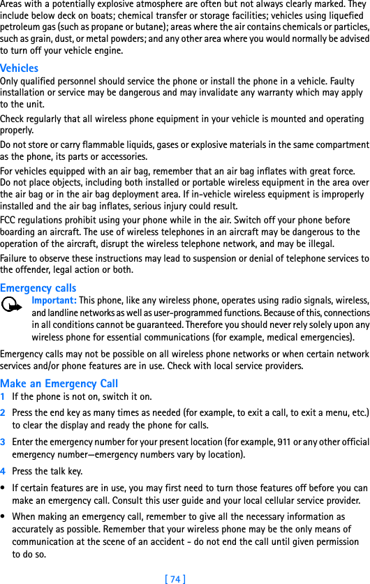 [ 74 ]Areas with a potentially explosive atmosphere are often but not always clearly marked. They include below deck on boats; chemical transfer or storage facilities; vehicles using liquefied petroleum gas (such as propane or butane); areas where the air contains chemicals or particles, such as grain, dust, or metal powders; and any other area where you would normally be advised to turn off your vehicle engine.VehiclesOnly qualified personnel should service the phone or install the phone in a vehicle. Faulty installation or service may be dangerous and may invalidate any warranty which may apply to the unit.Check regularly that all wireless phone equipment in your vehicle is mounted and operating properly.Do not store or carry flammable liquids, gases or explosive materials in the same compartment as the phone, its parts or accessories.For vehicles equipped with an air bag, remember that an air bag inflates with great force. Do not place objects, including both installed or portable wireless equipment in the area over the air bag or in the air bag deployment area. If in-vehicle wireless equipment is improperly installed and the air bag inflates, serious injury could result.FCC regulations prohibit using your phone while in the air. Switch off your phone before boarding an aircraft. The use of wireless telephones in an aircraft may be dangerous to the operation of the aircraft, disrupt the wireless telephone network, and may be illegal.Failure to observe these instructions may lead to suspension or denial of telephone services to the offender, legal action or both.Emergency callsImportant: This phone, like any wireless phone, operates using radio signals, wireless, and landline networks as well as user-programmed functions. Because of this, connections in all conditions cannot be guaranteed. Therefore you should never rely solely upon any wireless phone for essential communications (for example, medical emergencies).Emergency calls may not be possible on all wireless phone networks or when certain network services and/or phone features are in use. Check with local service providers.Make an Emergency Call1If the phone is not on, switch it on.2Press the end key as many times as needed (for example, to exit a call, to exit a menu, etc.) to clear the display and ready the phone for calls. 3Enter the emergency number for your present location (for example, 911 or any other official emergency number—emergency numbers vary by location).4Press the talk key.• If certain features are in use, you may first need to turn those features off before you can make an emergency call. Consult this user guide and your local cellular service provider.• When making an emergency call, remember to give all the necessary information as accurately as possible. Remember that your wireless phone may be the only means of communication at the scene of an accident - do not end the call until given permission to do so.