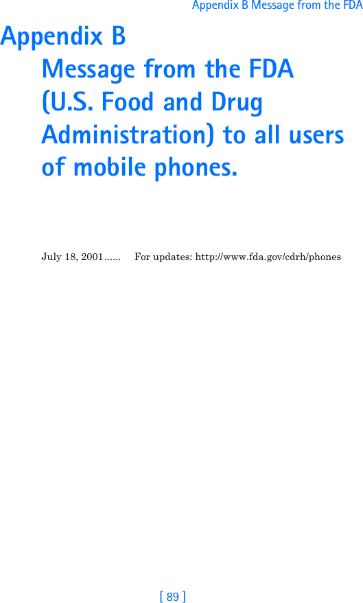 [ 89 ]Appendix B Message from the FDA Appendix B Message from the FDA (U.S. Food and Drug Administration) to all users of mobile phones.July 18, 2001...... For updates: http://www.fda.gov/cdrh/phones