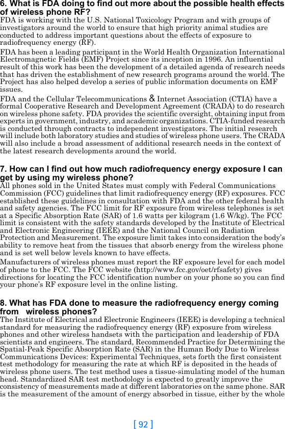 [ 92 ]6. What is FDA doing to find out more about the possible health effects of wireless phone RF?FDA is working with the U.S. National Toxicology Program and with groups of investigators around the world to ensure that high priority animal studies are conducted to address important questions about the effects of exposure to radiofrequency energy (RF).FDA has been a leading participant in the World Health Organization International Electromagnetic Fields (EMF) Project since its inception in 1996. An influential result of this work has been the development of a detailed agenda of research needs that has driven the establishment of new research programs around the world. The Project has also helped develop a series of public information documents on EMF issues.FDA and the Cellular Telecommunications &amp; Internet Association (CTIA) have a formal Cooperative Research and Development Agreement (CRADA) to do research on wireless phone safety. FDA provides the scientific oversight, obtaining input from experts in government, industry, and academic organizations. CTIA-funded research is conducted through contracts to independent investigators. The initial research will include both laboratory studies and studies of wireless phone users. The CRADA will also include a broad assessment of additional research needs in the context of the latest research developments around the world.7. How can I find out how much radiofrequency energy exposure I can get by using my wireless phone?All phones sold in the United States must comply with Federal Communications Commission (FCC) guidelines that limit radiofrequency energy (RF) exposures. FCC established these guidelines in consultation with FDA and the other federal health and safety agencies. The FCC limit for RF exposure from wireless telephones is set at a Specific Absorption Rate (SAR) of 1.6 watts per kilogram (1.6 W/kg). The FCC limit is consistent with the safety standards developed by the Institute of Electrical and Electronic Engineering (IEEE) and the National Council on Radiation Protection and Measurement. The exposure limit takes into consideration the body’s ability to remove heat from the tissues that absorb energy from the wireless phone and is set well below levels known to have effects.Manufacturers of wireless phones must report the RF exposure level for each model of phone to the FCC. The FCC website (http://www.fcc.gov/oet/rfsafety) gives directions for locating the FCC identification number on your phone so you can find your phone’s RF exposure level in the online listing.8. What has FDA done to measure the radiofrequency energy coming from   wireless phones?The Institute of Electrical and Electronic Engineers (IEEE) is developing a technical standard for measuring the radiofrequency energy (RF) exposure from wireless phones and other wireless handsets with the participation and leadership of FDA scientists and engineers. The standard, Recommended Practice for Determining the Spatial-Peak Specific Absorption Rate (SAR) in the Human Body Due to Wireless Communications Devices: Experimental Techniques, sets forth the first consistent test methodology for measuring the rate at which RF is deposited in the heads of wireless phone users. The test method uses a tissue-simulating model of the human head. Standardized SAR test methodology is expected to greatly improve the consistency of measurements made at different laboratories on the same phone. SAR is the measurement of the amount of energy absorbed in tissue, either by the whole 