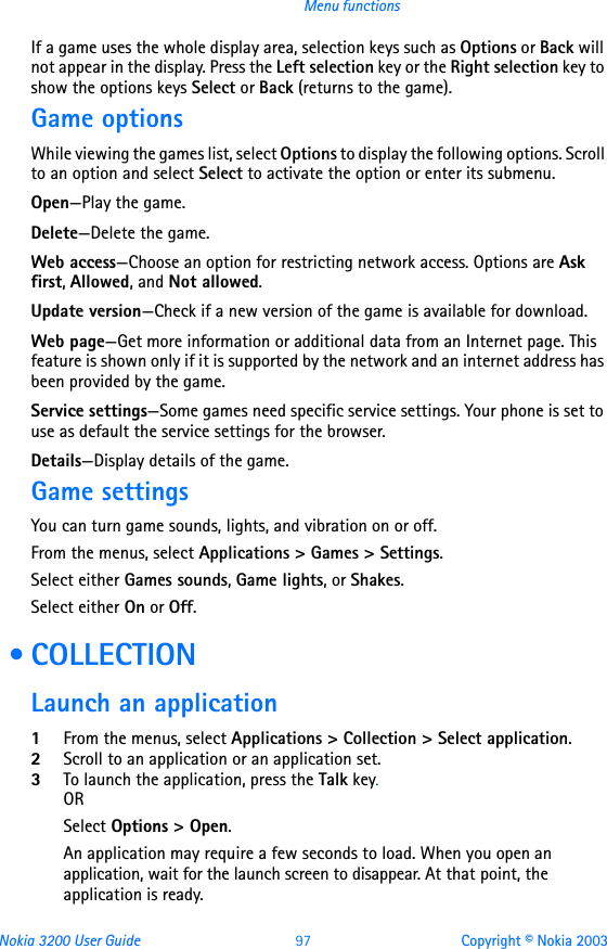 Nokia 3200 User Guide 97 Copyright © Nokia 2003Menu functionsIf a game uses the whole display area, selection keys such as Options or Back will not appear in the display. Press the Left selection key or the Right selection key to show the options keys Select or Back (returns to the game).Game optionsWhile viewing the games list, select Options to display the following options. Scroll to an option and select Select to activate the option or enter its submenu.Open—Play the game.Delete—Delete the game.Web access—Choose an option for restricting network access. Options are Ask first, Allowed, and Not allowed.Update version—Check if a new version of the game is available for download. Web page—Get more information or additional data from an Internet page. This feature is shown only if it is supported by the network and an internet address has been provided by the game.Service settings—Some games need specific service settings. Your phone is set to use as default the service settings for the browser.Details—Display details of the game.Game settingsYou can turn game sounds, lights, and vibration on or off.From the menus, select Applications &gt; Games &gt; Settings.Select either Games sounds, Game lights, or Shakes.Select either On or Off. • COLLECTIONLaunch an application1From the menus, select Applications &gt; Collection &gt; Select application.2Scroll to an application or an application set.3To launch the application, press the Talk key.ORSelect Options &gt; Open.An application may require a few seconds to load. When you open an application, wait for the launch screen to disappear. At that point, the application is ready.