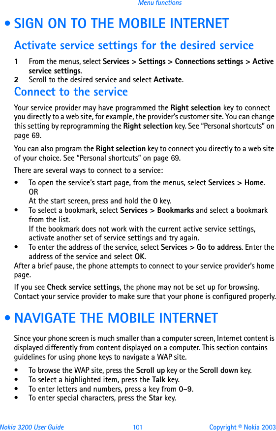 Nokia 3200 User Guide 101 Copyright © Nokia 2003Menu functions • SIGN ON TO THE MOBILE INTERNETActivate service settings for the desired service1From the menus, select Services &gt; Settings &gt; Connections settings &gt; Active service settings.2Scroll to the desired service and select Activate.Connect to the serviceYour service provider may have programmed the Right selection key to connect you directly to a web site, for example, the provider’s customer site. You can change this setting by reprogramming the Right selection key. See “Personal shortcuts” on page 69.You can also program the Right selection key to connect you directly to a web site of your choice. See “Personal shortcuts” on page 69.There are several ways to connect to a service:• To open the service’s start page, from the menus, select Services &gt; Home.ORAt the start screen, press and hold the 0 key. • To select a bookmark, select Services &gt; Bookmarks and select a bookmark from the list.If the bookmark does not work with the current active service settings, activate another set of service settings and try again.• To enter the address of the service, select Services &gt; Go to address. Enter the address of the service and select OK.After a brief pause, the phone attempts to connect to your service provider’s home page.If you see Check service settings, the phone may not be set up for browsing. Contact your service provider to make sure that your phone is configured properly. • NAVIGATE THE MOBILE INTERNETSince your phone screen is much smaller than a computer screen, Internet content is displayed differently from content displayed on a computer. This section contains guidelines for using phone keys to navigate a WAP site.• To browse the WAP site, press the Scroll up key or the Scroll down key.• To select a highlighted item, press the Talk key.• To enter letters and numbers, press a key from 0–9.• To enter special characters, press the Star key.