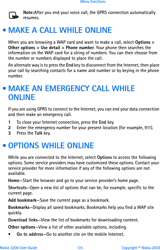 Nokia 3200 User Guide 105 Copyright © Nokia 2003Menu functionsNote:After you end your voice call, the GPRS connection automatically resumes. • MAKE A CALL WHILE ONLINEWhen you are browsing a WAP card and want to make a call, select Options &gt; Other options &gt; Use detail &gt; Phone number. Your phone then searches the information on the WAP card for a string of numbers. You can then choose from the number or numbers displayed to place the call.An alternate way is to press the End key to disconnect from the Internet, then place your call by searching contacts for a name and number or by keying in the phone number.  • MAKE AN EMERGENCY CALL WHILE ONLINEIf you are using GPRS to connect to the Internet, you can end your data connection and then make an emergency call. 1To close your Internet connection, press the End key.2Enter the emergency number for your present location (for example, 911).3Press the Talk key. • OPTIONS WHILE ONLINEWhile you are connected to the Internet, select Options to access the following options. Some service providers may have customized these options. Contact your service provider for more information if any of the following options are not available.Home—Start the browser and go to your service provider’s home page.Shortcuts—Open a new list of options that can be, for example, specific to the current page.Add bookmark—Save the current page as a bookmark.Bookmarks—Display all saved bookmarks. Bookmarks help you find a WAP site quickly.Download links—View the list of bookmarks for downloading content.Other options—View a list of other available options, including.•Go to address—Go to another site on the mobile Internet.