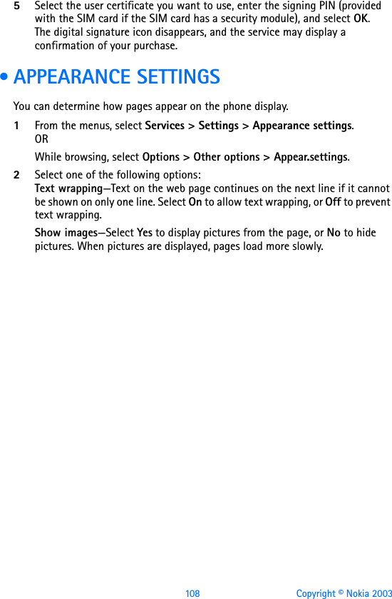 108 Copyright © Nokia 20035Select the user certificate you want to use, enter the signing PIN (provided with the SIM card if the SIM card has a security module), and select OK. The digital signature icon disappears, and the service may display a confirmation of your purchase. • APPEARANCE SETTINGSYou can determine how pages appear on the phone display.1From the menus, select Services &gt; Settings &gt; Appearance settings.ORWhile browsing, select Options &gt; Other options &gt; Appear.settings.2Select one of the following options:Text wrapping—Text on the web page continues on the next line if it cannot be shown on only one line. Select On to allow text wrapping, or Off to prevent text wrapping.Show images—Select Yes to display pictures from the page, or No to hide pictures. When pictures are displayed, pages load more slowly.