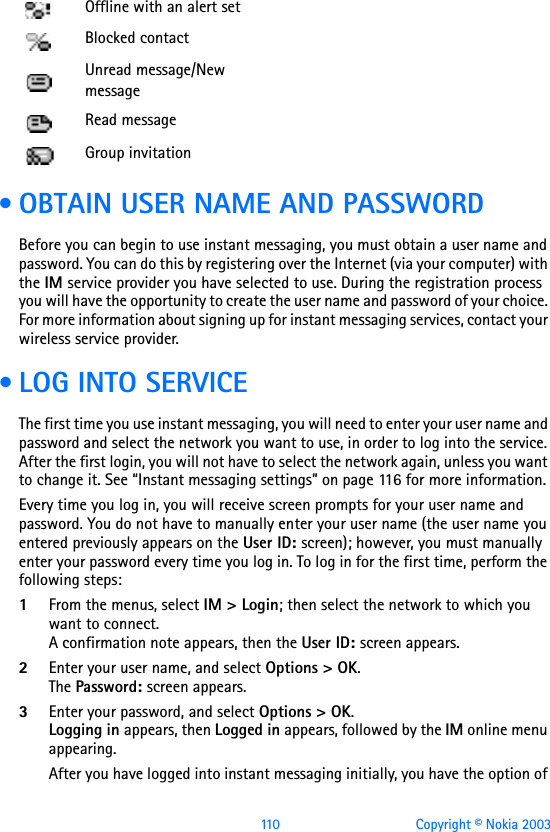 110 Copyright © Nokia 2003 • OBTAIN USER NAME AND PASSWORDBefore you can begin to use instant messaging, you must obtain a user name and password. You can do this by registering over the Internet (via your computer) with the IM service provider you have selected to use. During the registration process you will have the opportunity to create the user name and password of your choice. For more information about signing up for instant messaging services, contact your wireless service provider. • LOG INTO SERVICEThe first time you use instant messaging, you will need to enter your user name and password and select the network you want to use, in order to log into the service. After the first login, you will not have to select the network again, unless you want to change it. See “Instant messaging settings” on page 116  for more information.Every time you log in, you will receive screen prompts for your user name and password. You do not have to manually enter your user name (the user name you entered previously appears on the User ID: screen); however, you must manually enter your password every time you log in. To log in for the first time, perform the following steps:1From the menus, select IM &gt; Login; then select the network to which you want to connect.A confirmation note appears, then the User ID: screen appears.2Enter your user name, and select Options &gt; OK.The Password: screen appears.3Enter your password, and select Options &gt; OK.Logging in appears, then Logged in appears, followed by the IM online menu appearing.After you have logged into instant messaging initially, you have the option of Offline with an alert setBlocked contactUnread message/New messageRead messageGroup invitation