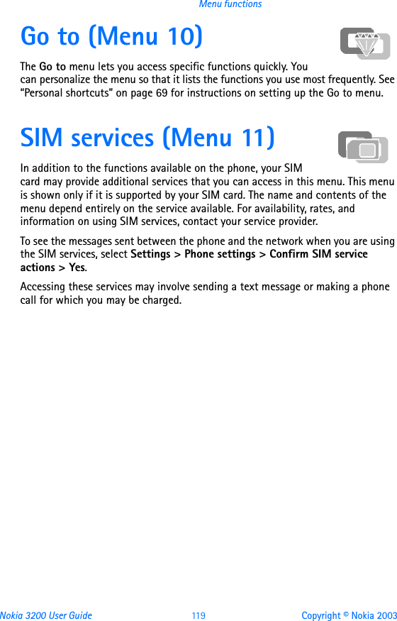 Nokia 3200 User Guide 11 9 Copyright © Nokia 2003Menu functionsGo to (Menu 10)The Go to menu lets you access specific functions quickly. You can personalize the menu so that it lists the functions you use most frequently. See “Personal shortcuts” on page 69 for instructions on setting up the Go to menu.SIM services (Menu 11)In addition to the functions available on the phone, your SIM card may provide additional services that you can access in this menu. This menu is shown only if it is supported by your SIM card. The name and contents of the menu depend entirely on the service available. For availability, rates, and information on using SIM services, contact your service provider.To see the messages sent between the phone and the network when you are using the SIM services, select Settings &gt; Phone settings &gt; Confirm SIM service actions &gt; Yes.Accessing these services may involve sending a text message or making a phone call for which you may be charged.