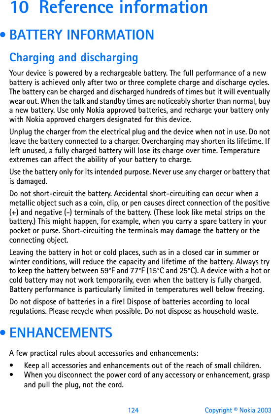 124 Copyright © Nokia 200310 Reference information • BATTERY INFORMATIONCharging and dischargingYour device is powered by a rechargeable battery. The full performance of a new battery is achieved only after two or three complete charge and discharge cycles. The battery can be charged and discharged hundreds of times but it will eventually wear out. When the talk and standby times are noticeably shorter than normal, buy a new battery. Use only Nokia approved batteries, and recharge your battery only with Nokia approved chargers designated for this device.Unplug the charger from the electrical plug and the device when not in use. Do not leave the battery connected to a charger. Overcharging may shorten its lifetime. If left unused, a fully charged battery will lose its charge over time. Temperature extremes can affect the ability of your battery to charge.Use the battery only for its intended purpose. Never use any charger or battery that is damaged.Do not short-circuit the battery. Accidental short-circuiting can occur when a metallic object such as a coin, clip, or pen causes direct connection of the positive (+) and negative (-) terminals of the battery. (These look like metal strips on the battery.) This might happen, for example, when you carry a spare battery in your pocket or purse. Short-circuiting the terminals may damage the battery or the connecting object.Leaving the battery in hot or cold places, such as in a closed car in summer or winter conditions, will reduce the capacity and lifetime of the battery. Always try to keep the battery between 59°F and 77°F (15°C and 25°C). A device with a hot or cold battery may not work temporarily, even when the battery is fully charged. Battery performance is particularly limited in temperatures well below freezing.Do not dispose of batteries in a fire! Dispose of batteries according to local regulations. Please recycle when possible. Do not dispose as household waste. • ENHANCEMENTSA few practical rules about accessories and enhancements:• Keep all accessories and enhancements out of the reach of small children.• When you disconnect the power cord of any accessory or enhancement, grasp and pull the plug, not the cord.