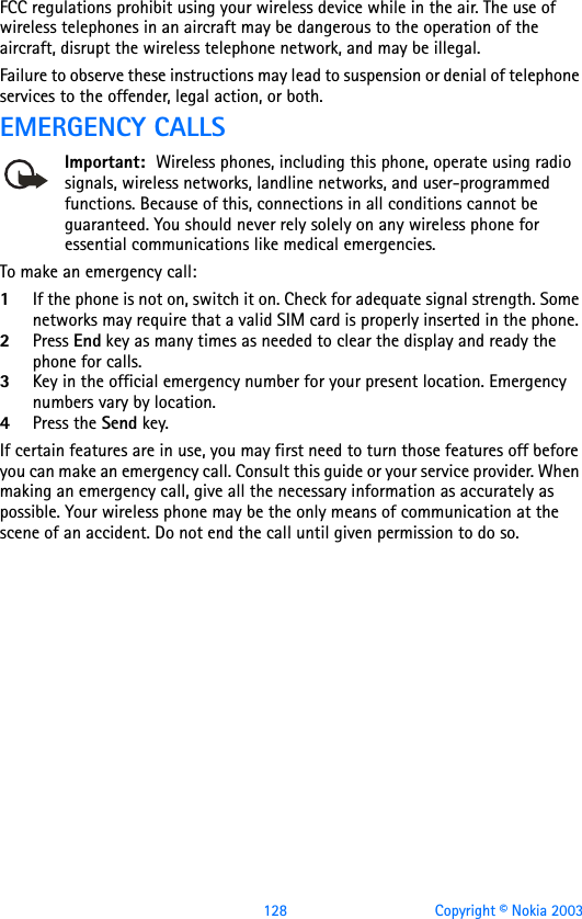 128 Copyright © Nokia 2003FCC regulations prohibit using your wireless device while in the air. The use of wireless telephones in an aircraft may be dangerous to the operation of the aircraft, disrupt the wireless telephone network, and may be illegal.Failure to observe these instructions may lead to suspension or denial of telephone services to the offender, legal action, or both.EMERGENCY CALLSImportant: Wireless phones, including this phone, operate using radio signals, wireless networks, landline networks, and user-programmed functions. Because of this, connections in all conditions cannot be guaranteed. You should never rely solely on any wireless phone for essential communications like medical emergencies.To make an emergency call: 1If the phone is not on, switch it on. Check for adequate signal strength. Some networks may require that a valid SIM card is properly inserted in the phone. 2Press End key as many times as needed to clear the display and ready the phone for calls. 3Key in the official emergency number for your present location. Emergency numbers vary by location. 4Press the Send key.If certain features are in use, you may first need to turn those features off before you can make an emergency call. Consult this guide or your service provider. When making an emergency call, give all the necessary information as accurately as possible. Your wireless phone may be the only means of communication at the scene of an accident. Do not end the call until given permission to do so.