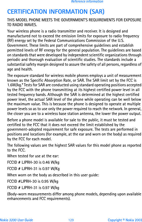 Nokia 3200 User Guide 129 Copyright © Nokia 2003Reference informationCERTIFICATION INFORMATION (SAR)THIS MODEL PHONE MEETS THE GOVERNMENT&apos;S REQUIREMENTS FOR EXPOSURE TO RADIO WAVES.Your wireless phone is a radio transmitter and receiver. It is designed and manufactured not to exceed the emission limits for exposure to radio frequency (RF) energy set by the Federal Communications Commission of the U.S. Government. These limits are part of comprehensive guidelines and establish permitted levels of RF energy for the general population. The guidelines are based on standards that were developed by independent scientific organizations through periodic and thorough evaluation of scientific studies. The standards include a substantial safety margin designed to assure the safety of all persons, regardless of age and health.The exposure standard for wireless mobile phones employs a unit of measurement known as the Specific Absorption Rate, or SAR. The SAR limit set by the FCC is 1.6W/kg.* Tests for SAR are conducted using standard operating positions accepted by the FCC with the phone transmitting at its highest certified power level in all tested frequency bands. Although the SAR is determined at the highest certified power level, the actual SAR level of the phone while operating can be well below the maximum value. This is because the phone is designed to operate at multiple power levels so as to use only the power required to reach the network. In general, the closer you are to a wireless base station antenna, the lower the power output. Before a phone model is available for sale to the public, it must be tested and certified to the FCC that it does not exceed the limit established by the government-adopted requirement for safe exposure. The tests are performed in positions and locations (for example, at the ear and worn on the body) as required by the FCC for each model.The following values are the highest SAR values for this model phone as reported to the FCC.When tested for use at the ear:FCCID # LJPRH-30 is 0.46 W/kgFCCID # LJPRH-31 is 0.97 W/KgWhen worn on the body as described in this user guide:FCCID #LJPRH-30 is 0.95 W/kgFCCID # LJPRH-31 is 0.97 W/kg(Body-worn measurements differ among phone models, depending upon available enhancements and FCC requirements). 