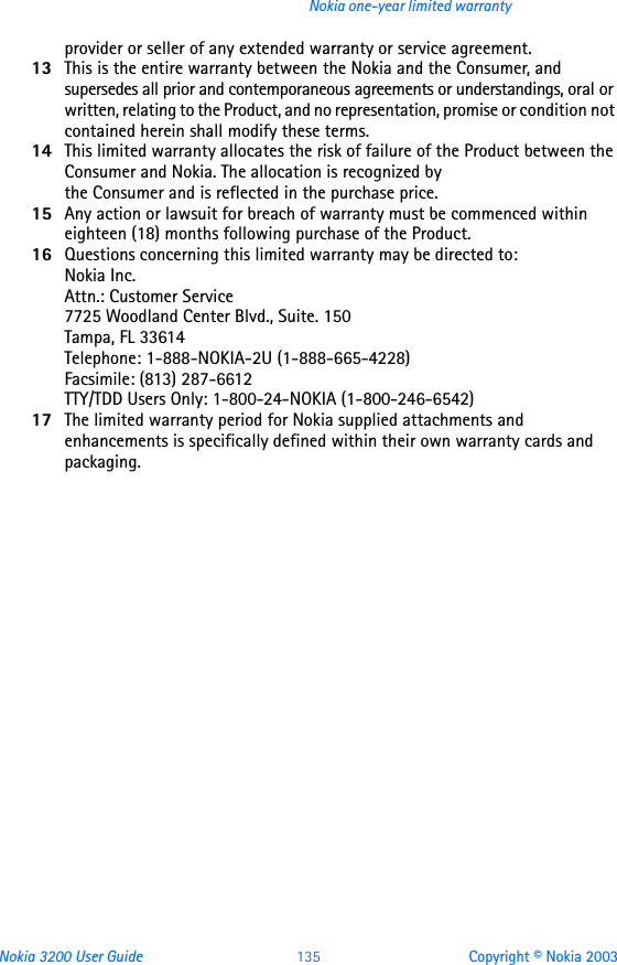 Nokia 3200 User Guide 135 Copyright © Nokia 2003Nokia one-year limited warrantyprovider or seller of any extended warranty or service agreement.13 This is the entire warranty between the Nokia and the Consumer, and supersedes all prior and contemporaneous agreements or understandings, oral or written, relating to the Product, and no representation, promise or condition not contained herein shall modify these terms.14 This limited warranty allocates the risk of failure of the Product between the Consumer and Nokia. The allocation is recognized by  the Consumer and is reflected in the purchase price.15 Any action or lawsuit for breach of warranty must be commenced within eighteen (18) months following purchase of the Product.16 Questions concerning this limited warranty may be directed to:  Nokia Inc.  Attn.: Customer Service 7725 Woodland Center Blvd., Suite. 150 Tampa, FL 33614 Telephone: 1-888-NOKIA-2U (1-888-665-4228) Facsimile: (813) 287-6612 TTY/TDD Users Only: 1-800-24-NOKIA (1-800-246-6542)17 The limited warranty period for Nokia supplied attachments and enhancements is specifically defined within their own warranty cards and packaging. 