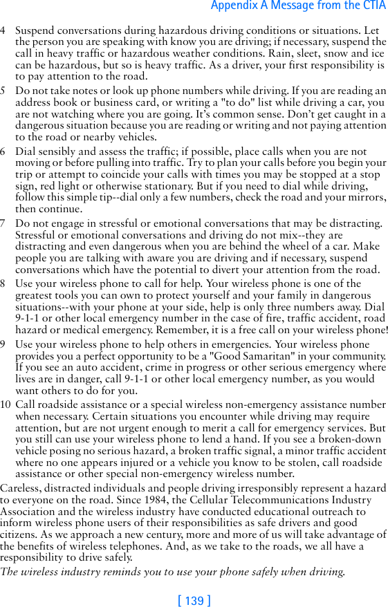[ 139 ]Appendix A Message from the CTIA 4 Suspend conversations during hazardous driving conditions or situations. Let the person you are speaking with know you are driving; if necessary, suspend the call in heavy traffic or hazardous weather conditions. Rain, sleet, snow and ice can be hazardous, but so is heavy traffic. As a driver, your first responsibility is to pay attention to the road.5 Do not take notes or look up phone numbers while driving. If you are reading an address book or business card, or writing a &quot;to do&quot; list while driving a car, you are not watching where you are going. It’s common sense. Don’t get caught in a dangerous situation because you are reading or writing and not paying attention to the road or nearby vehicles.6 Dial sensibly and assess the traffic; if possible, place calls when you are not moving or before pulling into traffic. Try to plan your calls before you begin your trip or attempt to coincide your calls with times you may be stopped at a stop sign, red light or otherwise stationary. But if you need to dial while driving, follow this simple tip--dial only a few numbers, check the road and your mirrors, then continue.7 Do not engage in stressful or emotional conversations that may be distracting. Stressful or emotional conversations and driving do not mix--they are distracting and even dangerous when you are behind the wheel of a car. Make people you are talking with aware you are driving and if necessary, suspend conversations which have the potential to divert your attention from the road.8 Use your wireless phone to call for help. Your wireless phone is one of the greatest tools you can own to protect yourself and your family in dangerous situations--with your phone at your side, help is only three numbers away. Dial 9-1-1 or other local emergency number in the case of fire, traffic accident, road hazard or medical emergency. Remember, it is a free call on your wireless phone!9 Use your wireless phone to help others in emergencies. Your wireless phone provides you a perfect opportunity to be a &quot;Good Samaritan&quot; in your community. If you see an auto accident, crime in progress or other serious emergency where lives are in danger, call 9-1-1 or other local emergency number, as you would want others to do for you.10 Call roadside assistance or a special wireless non-emergency assistance number when necessary. Certain situations you encounter while driving may require attention, but are not urgent enough to merit a call for emergency services. But you still can use your wireless phone to lend a hand. If you see a broken-down vehicle posing no serious hazard, a broken traffic signal, a minor traffic accident where no one appears injured or a vehicle you know to be stolen, call roadside assistance or other special non-emergency wireless number.Careless, distracted individuals and people driving irresponsibly represent a hazard to everyone on the road. Since 1984, the Cellular Telecommunications Industry Association and the wireless industry have conducted educational outreach to inform wireless phone users of their responsibilities as safe drivers and good citizens. As we approach a new century, more and more of us will take advantage of the benefits of wireless telephones. And, as we take to the roads, we all have a responsibility to drive safely.The wireless industry reminds you to use your phone safely when driving.