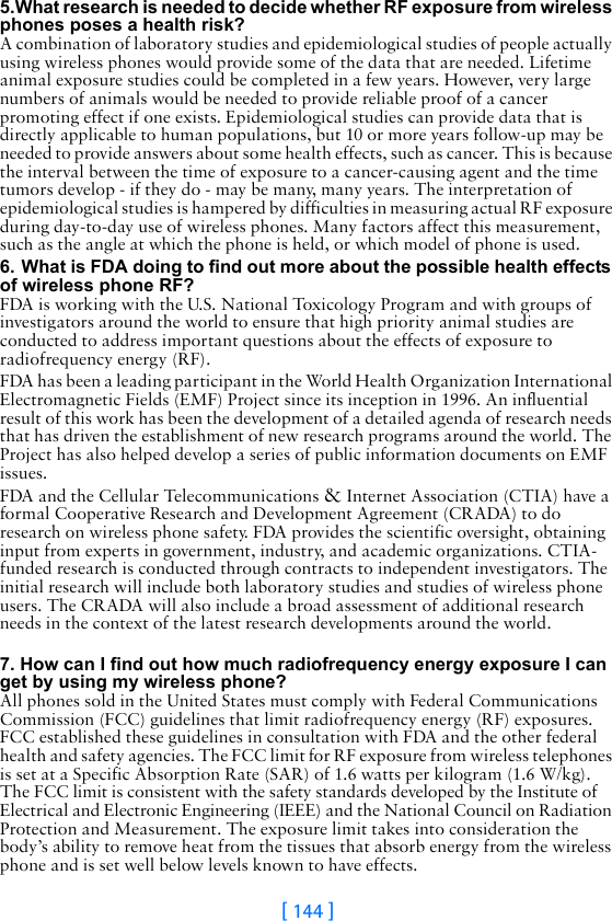 [ 144 ]5.What research is needed to decide whether RF exposure from wireless phones poses a health risk?A combination of laboratory studies and epidemiological studies of people actually using wireless phones would provide some of the data that are needed. Lifetime animal exposure studies could be completed in a few years. However, very large numbers of animals would be needed to provide reliable proof of a cancer promoting effect if one exists. Epidemiological studies can provide data that is directly applicable to human populations, but 10 or more years follow-up may be needed to provide answers about some health effects, such as cancer. This is because the interval between the time of exposure to a cancer-causing agent and the time tumors develop - if they do - may be many, many years. The interpretation of epidemiological studies is hampered by difficulties in measuring actual RF exposure during day-to-day use of wireless phones. Many factors affect this measurement, such as the angle at which the phone is held, or which model of phone is used.6. What is FDA doing to find out more about the possible health effects of wireless phone RF?FDA is working with the U.S. National Toxicology Program and with groups of investigators around the world to ensure that high priority animal studies are conducted to address important questions about the effects of exposure to radiofrequency energy (RF).FDA has been a leading participant in the World Health Organization International Electromagnetic Fields (EMF) Project since its inception in 1996. An influential result of this work has been the development of a detailed agenda of research needs that has driven the establishment of new research programs around the world. The Project has also helped develop a series of public information documents on EMF issues.FDA and the Cellular Telecommunications &amp; Internet Association (CTIA) have a formal Cooperative Research and Development Agreement (CRADA) to do research on wireless phone safety. FDA provides the scientific oversight, obtaining input from experts in government, industry, and academic organizations. CTIA-funded research is conducted through contracts to independent investigators. The initial research will include both laboratory studies and studies of wireless phone users. The CRADA will also include a broad assessment of additional research needs in the context of the latest research developments around the world. 7. How can I find out how much radiofrequency energy exposure I can get by using my wireless phone?All phones sold in the United States must comply with Federal Communications Commission (FCC) guidelines that limit radiofrequency energy (RF) exposures. FCC established these guidelines in consultation with FDA and the other federal health and safety agencies. The FCC limit for RF exposure from wireless telephones is set at a Specific Absorption Rate (SAR) of 1.6 watts per kilogram (1.6 W/kg).  The FCC limit is consistent with the safety standards developed by the Institute of Electrical and Electronic Engineering (IEEE) and the National Council on Radiation Protection and Measurement. The exposure limit takes into consideration the body’s ability to remove heat from the tissues that absorb energy from the wireless phone and is set well below levels known to have effects.