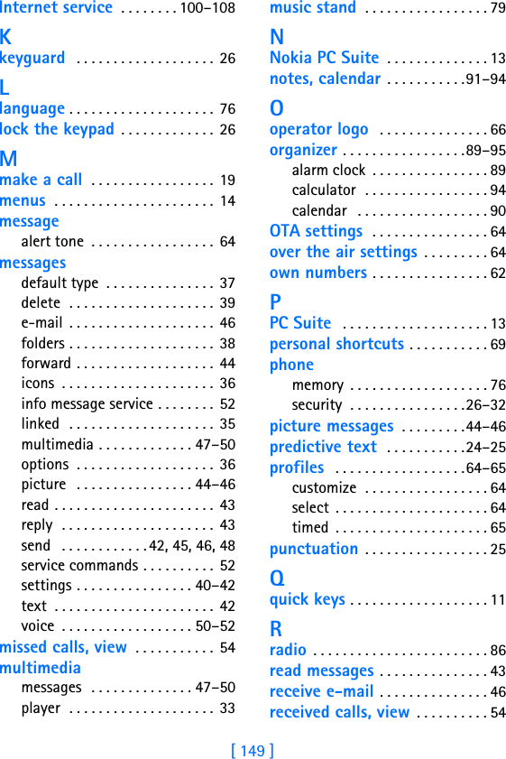 [ 149 ]Internet service . . . . . . . . 100–108Kkeyguard  . . . . . . . . . . . . . . . . . . .  26Llanguage . . . . . . . . . . . . . . . . . . . . 76lock the keypad . . . . . . . . . . . . . 26Mmake a call  . . . . . . . . . . . . . . . . .  19menus  . . . . . . . . . . . . . . . . . . . . . . 14messagealert tone  . . . . . . . . . . . . . . . . .  64messagesdefault type  . . . . . . . . . . . . . . . 37delete  . . . . . . . . . . . . . . . . . . . . 39e-mail  . . . . . . . . . . . . . . . . . . . . 46folders . . . . . . . . . . . . . . . . . . . . 38forward . . . . . . . . . . . . . . . . . . .  44icons  . . . . . . . . . . . . . . . . . . . . .  36info message service . . . . . . . . 52linked  . . . . . . . . . . . . . . . . . . . .  35multimedia . . . . . . . . . . . . . 47–50options  . . . . . . . . . . . . . . . . . . .  36picture   . . . . . . . . . . . . . . . . 44–46read . . . . . . . . . . . . . . . . . . . . . . 43reply  . . . . . . . . . . . . . . . . . . . . . 43send   . . . . . . . . . . . .42, 45, 46, 48service commands . . . . . . . . . . 52settings . . . . . . . . . . . . . . . . 40–42text  . . . . . . . . . . . . . . . . . . . . . .  42voice  . . . . . . . . . . . . . . . . . . 50–52missed calls, view  . . . . . . . . . . . 54multimediamessages  . . . . . . . . . . . . . . 47–50player  . . . . . . . . . . . . . . . . . . . . 33music stand  . . . . . . . . . . . . . . . . . 79NNokia PC Suite . . . . . . . . . . . . . . 13notes, calendar . . . . . . . . . . .91–94Ooperator logo  . . . . . . . . . . . . . . . 66organizer . . . . . . . . . . . . . . . . .89–95alarm clock  . . . . . . . . . . . . . . . . 89calculator  . . . . . . . . . . . . . . . . . 94calendar   . . . . . . . . . . . . . . . . . . 90OTA settings  . . . . . . . . . . . . . . . . 64over the air settings . . . . . . . . . 64own numbers . . . . . . . . . . . . . . . . 62PPC Suite  . . . . . . . . . . . . . . . . . . . . 13personal shortcuts . . . . . . . . . . . 69phonememory  . . . . . . . . . . . . . . . . . . . 76security  . . . . . . . . . . . . . . . .26–32picture messages  . . . . . . . . .44–46predictive text  . . . . . . . . . . .24–25profiles  . . . . . . . . . . . . . . . . . .64–65customize  . . . . . . . . . . . . . . . . . 64select  . . . . . . . . . . . . . . . . . . . . . 64timed  . . . . . . . . . . . . . . . . . . . . . 65punctuation . . . . . . . . . . . . . . . . . 25Qquick keys . . . . . . . . . . . . . . . . . . . 11Rradio . . . . . . . . . . . . . . . . . . . . . . . . 86read messages . . . . . . . . . . . . . . . 43receive e-mail . . . . . . . . . . . . . . . 46received calls, view . . . . . . . . . . 54