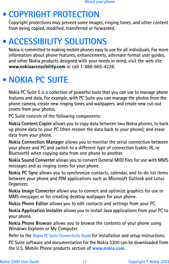 Nokia 3200 User Guide 13 Copyright © Nokia 2003About your phone • COPYRIGHT PROTECTIONCopyright protections may prevent some images, ringing tones, and other content from being copied, modified, transferred or forwarded. • ACCESSIBILITY SOLUTIONSNokia is committed to making mobile phones easy to use for all individuals. For more information about phone features, enhancements, alternate format user guides, and other Nokia products designed with your needs in mind, visit the web site www.nokiaaccessibility.com or call 1-888-665-4228. • NOKIA PC SUITENokia PC Suite 5 is a collection of powerful tools that you can use to manage phone features and data. For example, with PC Suite you can manage the photos from the phone camera, create new ringing tones and wallpapers, and create new cut-out covers from your photos.PC Suite consists of the following components:Nokia Content Copier allows you to copy data between two Nokia phones, to back up phone data to your PC (then restore the data back to your phone), and erase data from your phone. Nokia Connection Manager allows you to monitor the serial connection between your phone and PC and switch to a different type of connection (cable, IR, or Bluetooth) when copying data from one phone to another.Nokia Sound Converter allows you to convert General MIDI files for use with MMS messages and as ringing tones for your phone.Nokia PC Sync allows you to synchronize contacts, calendar, and to-do list items between your phone and PIM applications such as Microsoft Outlook and Lotus Organizer.Nokia Image Converter allows you to convert and optimize graphics for use in MMS messages or for creating desktop wallpaper for your phone.Nokia Phone Editor allows you to edit contacts and settings from your PC.Nokia Application Installer allows you to install Java applications from your PC to your phone.Nokia Phone Browser allows you to browse the contents of your phone using Windows Explorer or My Computer.Refer to the Nokia PC Suite Connectivity Guide for installation and setup instructions.PC Suite software and documentation for the Nokia 3200 can be downloaded from the U.S. Mobile Phone products section of www.nokia.com.