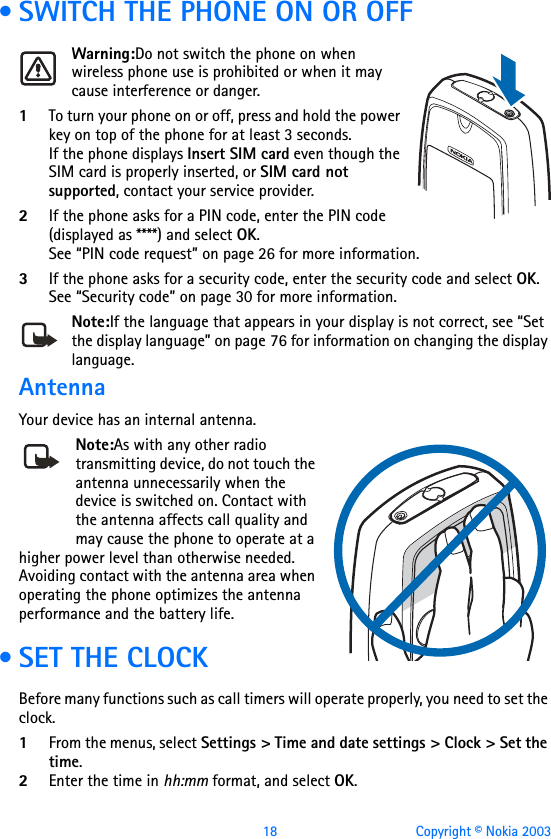 18 Copyright © Nokia 2003 • SWITCH THE PHONE ON OR OFFWarning:Do not switch the phone on when wireless phone use is prohibited or when it may cause interference or danger.1To turn your phone on or off, press and hold the power key on top of the phone for at least 3 seconds.If the phone displays Insert SIM card even though the SIM card is properly inserted, or SIM card not supported, contact your service provider.2If the phone asks for a PIN code, enter the PIN code (displayed as ****) and select OK.See “PIN code request” on page 26 for more information.3If the phone asks for a security code, enter the security code and select OK.See “Security code” on page 30 for more information.Note:If the language that appears in your display is not correct, see “Set the display language” on page 76 for information on changing the display language.AntennaYour device has an internal antenna.Note:As with any other radio transmitting device, do not touch the antenna unnecessarily when the device is switched on. Contact with the antenna affects call quality and may cause the phone to operate at a higher power level than otherwise needed. Avoiding contact with the antenna area when operating the phone optimizes the antenna performance and the battery life. • SET THE CLOCKBefore many functions such as call timers will operate properly, you need to set the clock.1From the menus, select Settings &gt; Time and date settings &gt; Clock &gt; Set the time. 2Enter the time in hh:mm format, and select OK.