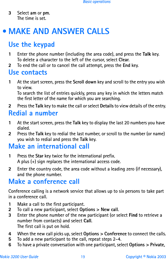 Nokia 3200 User Guide 19 Copyright © Nokia 2003Basic operations3Select am or pm. The time is set. • MAKE AND ANSWER CALLSUse the keypad1Enter the phone number (including the area code), and press the Talk key.To delete a character to the left of the cursor, select Clear.2To end the call or to cancel the call attempt, press the End key.Use contacts1At the start screen, press the Scroll down key and scroll to the entry you wish to view.To search the list of entries quickly, press any key in which the letters match the first letter of the name for which you are searching.2Press the Talk key to make the call or select Details to view details of the entry.Redial a number1At the start screen, press the Talk key to display the last 20 numbers you have dialed. 2Press the Talk key to redial the last number, or scroll to the number (or name) you wish to redial and press the Talk key.Make an international call1Press the Star key twice for the international prefix. A plus (+) sign replaces the international access code. 2Enter the country code, the area code without a leading zero (if necessary), and the phone number.Make a conference callConference calling is a network service that allows up to six persons to take part in a conference call.1Make a call to the first participant.2To call a new participant, select Options &gt; New call.3Enter the phone number of the new participant (or select Find to retrieve a number from contacts) and select Call. The first call is put on hold.4When the new call picks up, select Options &gt; Conference to connect the calls.5To add a new participant to the call, repeat steps 2–4.6To have a private conversation with one participant, select Options &gt; Private, 