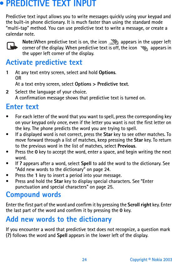 24 Copyright © Nokia 2003 •PREDICTIVE TEXT INPUTPredictive text input allows you to write messages quickly using your keypad and the built-in phone dictionary. It is much faster than using the standard mode “multi-tap” method. You can use predictive text to write a message, or create a calendar note.Note:When predictive text is on, the icon   appears in the upper left corner of the display. When predictive text is off, the icon   appears in the upper left corner of the display. Activate predictive text1At any text entry screen, select and hold Options. ORAt a text entry screen, select Options &gt; Predictive text.2Select the language of your choice.A confirmation message shows that predictive text is turned on. Enter text• For each letter of the word that you want to spell, press the corresponding key on your keypad only once, even if the letter you want is not the first letter on the key. The phone predicts the word you are trying to spell.• If a displayed word is not correct, press the Star key to see other matches. To move forward through a list of matches, keep pressing the Star key. To return to the previous word in the list of matches, select Previous.•Press the 0 key to accept the word, enter a space, and begin writing the next word.•If ? appears after a word, select Spell to add the word to the dictionary. See “Add new words to the dictionary” on page 24.•Press the 1 key to insert a period into your message.• Press and hold the Star key to display special characters. See “Enter punctuation and special characters” on page 25.Compound wordsEnter the first part of the word and confirm it by pressing the Scroll right key. Enter the last part of the word and confirm it by pressing the 0 key.Add new words to the dictionaryIf you encounter a word that predictive text does not recognize, a question mark (?) follows the word and Spell appears in the lower left of the display.
