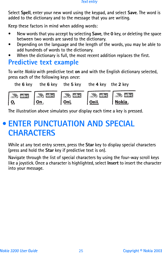 Nokia 3200 User Guide 25 Copyright © Nokia 2003Text entrySelect Spell, enter your new word using the keypad, and select Save. The word is added to the dictionary and to the message that you are writing.Keep these factors in mind when adding words:• New words that you accept by selecting Save, the 0 key, or deleting the space between two words are saved to the dictionary.• Depending on the language and the length of the words, you may be able to add hundreds of words to the dictionary.• When the dictionary is full, the most recent addition replaces the first.Predictive text exampleTo write Nokia with predictive text on and with the English dictionary selected, press each of the following keys once:     the 6 key      the 6 key     the 5 key      the 4 key    the 2 keyThe illustration above simulates your display each time a key is pressed. • ENTER PUNCTUATION AND SPECIAL CHARACTERSWhile at any text entry screen, press the Star key to display special characters (press and hold the Star key if predictive text is on).Navigate through the list of special characters by using the four-way scroll keys like a joystick. Once a character is highlighted, select Insert to insert the character into your message.