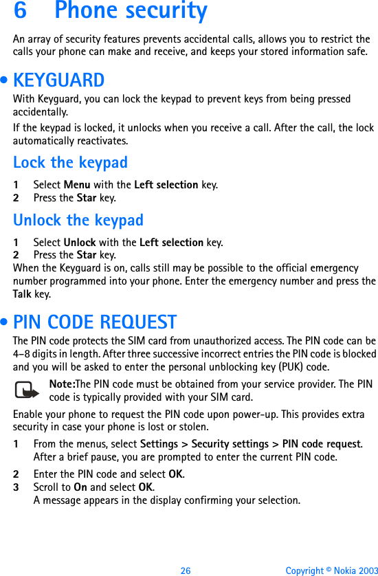 26 Copyright © Nokia 20036 Phone securityAn array of security features prevents accidental calls, allows you to restrict the calls your phone can make and receive, and keeps your stored information safe.  • KEYGUARDWith Keyguard, you can lock the keypad to prevent keys from being pressed accidentally. If the keypad is locked, it unlocks when you receive a call. After the call, the lock automatically reactivates.Lock the keypad1Select Menu with the Left selection key.2Press the Star key.Unlock the keypad1Select Unlock with the Left selection key.2Press the Star key.When the Keyguard is on, calls still may be possible to the official emergency number programmed into your phone. Enter the emergency number and press the Talk key. • PIN CODE REQUESTThe PIN code protects the SIM card from unauthorized access. The PIN code can be 4–8 digits in length. After three successive incorrect entries the PIN code is blocked and you will be asked to enter the personal unblocking key (PUK) code.Note:The PIN code must be obtained from your service provider. The PIN code is typically provided with your SIM card.Enable your phone to request the PIN code upon power-up. This provides extra security in case your phone is lost or stolen.1From the menus, select Settings &gt; Security settings &gt; PIN code request.After a brief pause, you are prompted to enter the current PIN code. 2Enter the PIN code and select OK.3Scroll to On and select OK. A message appears in the display confirming your selection.