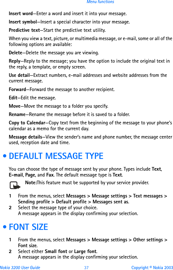 Nokia 3200 User Guide 37 Copyright © Nokia 2003Menu functionsInsert word—Enter a word and insert it into your message.Insert symbol—Insert a special character into your message.Predictive text—Start the predictive text utility.When you view a text, picture, or multimedia message, or e-mail, some or all of the following options are available:Delete—Delete the message you are viewing.Reply—Reply to the message; you have the option to include the original text in the reply, a template, or empty screen.Use detail—Extract numbers, e-mail addresses and website addresses from the current message.Forward—Forward the message to another recipient.Edit—Edit the message.Move—Move the message to a folder you specify.Rename—Rename the message before it is saved to a folder.Copy to Calendar—Copy text from the beginning of the message to your phone’s calendar as a memo for the current day.Message details—View the sender’s name and phone number, the message center used, reception date and time. • DEFAULT MESSAGE TYPEYou can choose the type of message sent by your phone. Types include Text, E-mail, Page, and Fax. The default message type is Text.Note:This feature must be supported by your service provider. 1From the menus, select Messages &gt; Message settings &gt; Text messages &gt; Sending profile &gt; Default profile &gt; Messages sent as.2Select the message type of your choice. A message appears in the display confirming your selection. • FONT SIZE1From the menus, select Messages &gt; Message settings &gt; Other settings &gt; Font size. 2Select either Small font or Large font. A message appears in the display confirming your selection.