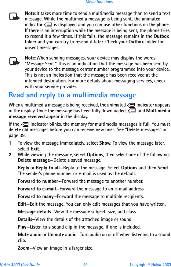 Nokia 3200 User Guide 49 Copyright © Nokia 2003Menu functionsNote:It takes more time to send a multimedia message than to send a text message. While the multimedia message is being sent, the animated indicator   is displayed and you can use other functions on the phone. If there is an interruption while the message is being sent, the phone tries to resend it a few times. If this fails, the message remains in the Outbox folder and you can try to resend it later. Check your Outbox folder for unsent messages.Note:When sending messages, your device may display the words “Message Sent.” This is an indication that the message has been sent by your device to the message center number programmed into your device. This is not an indication that the message has been received at the intended destination. For more details about messaging services, check with your service provider.Read and reply to a multimedia messageWhen a multimedia message is being received, the animated   indicator appears in the display. Once the message has been fully downloaded,   and Multimedia message received appear in the display.If the   indicator blinks, the memory for multimedia messages is full. You must delete old messages before you can receive new ones. See “Delete messages” on page 39.1To view the message immediately, select Show. To view the message later, select Exit.2While viewing the message, select Options, then select one of the following: Delete message—Delete a saved message.Reply or Reply to all—Reply to the message. Select Options and then Send. The sender’s phone number or e-mail is used as the default.Forward to number—Forward the message to another number.Forward to e-mail—Forward the message to an e-mail address.Forward to many—Forward the message to multiple recipients.Edit—Edit the message. You can only edit messages that you have written.Message details—View the message subject, size, and class.Details—View the details of the attached image or sound.Play—Listen to a sound clip in the message, if one is included.Mute audio or Unmute audio—Turn audio on or off when listening to a sound clip.Zoom—View an image in a larger size.