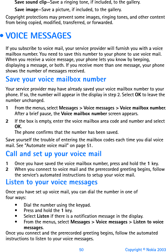 50 Copyright © Nokia 2003Save sound clip—Save a ringing tone, if included, to the gallery.Save image—Save a picture, if included, to the gallery.Copyright protections may prevent some images, ringing tones, and other content from being copied, modified, transferred, or forwarded. • VOICE MESSAGESIf you subscribe to voice mail, your service provider will furnish you with a voice mailbox number. You need to save this number to your phone to use voice mail. When you receive a voice message, your phone lets you know by beeping, displaying a message, or both. If you receive more than one message, your phone shows the number of messages received.Save your voice mailbox numberYour service provider may have already saved your voice mailbox number to your phone. If so, the number will appear in the display in step 2. Select OK to leave the number unchanged.1From the menus, select Messages &gt; Voice messages &gt; Voice mailbox number.After a brief pause, the Voice mailbox number screen appears.2If the box is empty, enter the voice mailbox area code and number and select OK.The phone confirms that the number has been saved.Save yourself the trouble of entering the mailbox codes each time you dial voice mail. See “Automate voice mail” on page 51.Call and set up your voice mail1Once you have saved the voice mailbox number, press and hold the 1 key. 2When you connect to voice mail and the prerecorded greeting begins, follow the service’s automated instructions to setup your voice mail.Listen to your voice messagesOnce you have set up voice mail, you can dial the number in one of  four ways:• Dial the number using the keypad.• Press and hold the 1 key.• Select Listen if there is a notification message in the display.• From the menus, select Messages &gt; Voice messages &gt; Listen to voice messages.Once you connect and the prerecorded greeting begins, follow the automated instructions to listen to your voice messages.