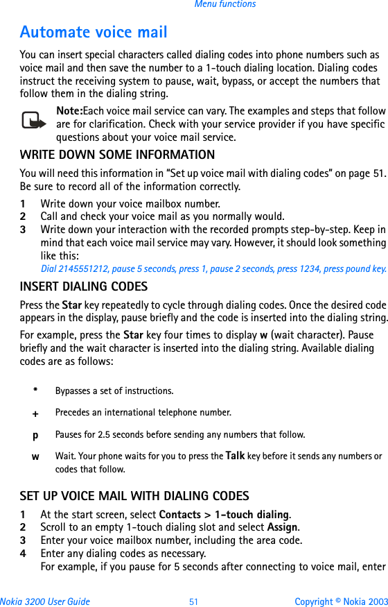 Nokia 3200 User Guide 51 Copyright © Nokia 2003Menu functionsAutomate voice mailYou can insert special characters called dialing codes into phone numbers such as voice mail and then save the number to a 1-touch dialing location. Dialing codes instruct the receiving system to pause, wait, bypass, or accept the numbers that follow them in the dialing string.Note:Each voice mail service can vary. The examples and steps that follow are for clarification. Check with your service provider if you have specific questions about your voice mail service.WRITE DOWN SOME INFORMATIONYou will need this information in “Set up voice mail with dialing codes” on page 51. Be sure to record all of the information correctly.1Write down your voice mailbox number.2Call and check your voice mail as you normally would.3Write down your interaction with the recorded prompts step-by-step. Keep in mind that each voice mail service may vary. However, it should look something like this:Dial 2145551212, pause 5 seconds, press 1, pause 2 seconds, press 1234, press pound key.INSERT DIALING CODESPress the Star key repeatedly to cycle through dialing codes. Once the desired code appears in the display, pause briefly and the code is inserted into the dialing string.For example, press the Star key four times to display w (wait character). Pause briefly and the wait character is inserted into the dialing string. Available dialing codes are as follows:SET UP VOICE MAIL WITH DIALING CODES1At the start screen, select Contacts &gt; 1-touch dialing.2Scroll to an empty 1-touch dialing slot and select Assign.3Enter your voice mailbox number, including the area code.4Enter any dialing codes as necessary.For example, if you pause for 5 seconds after connecting to voice mail, enter *Bypasses a set of instructions.+Precedes an international telephone number.pPauses for 2.5 seconds before sending any numbers that follow.wWait. Your phone waits for you to press the Talk key before it sends any numbers or codes that follow.
