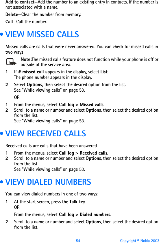 54 Copyright © Nokia 2003Add to contact—Add the number to an existing entry in contacts, if the number is not associated with a name.Delete—Clear the number from memory.Call—Call the number. • VIEW MISSED CALLSMissed calls are calls that were never answered. You can check for missed calls in two ways:Note:The missed calls feature does not function while your phone is off or outside of the service area.1If # missed call appears in the display, select List. The phone number appears in the display.2Select Options, then select the desired option from the list.See “While viewing calls” on page 53.OR1From the menus, select Call log &gt; Missed calls.2Scroll to a name or number and select Options, then select the desired option from the list.See “While viewing calls” on page 53. • VIEW RECEIVED CALLSReceived calls are calls that have been answered.1From the menus, select Call log &gt; Received calls.2Scroll to a name or number and select Options, then select the desired option from the list.See “While viewing calls” on page 53. • VIEW DIALED NUMBERSYou can view dialed numbers in one of two ways:1At the start screen, press the Talk key. ORFrom the menus, select Call log &gt; Dialed numbers. 2Scroll to a name or number and select Options, then select the desired option from the list.