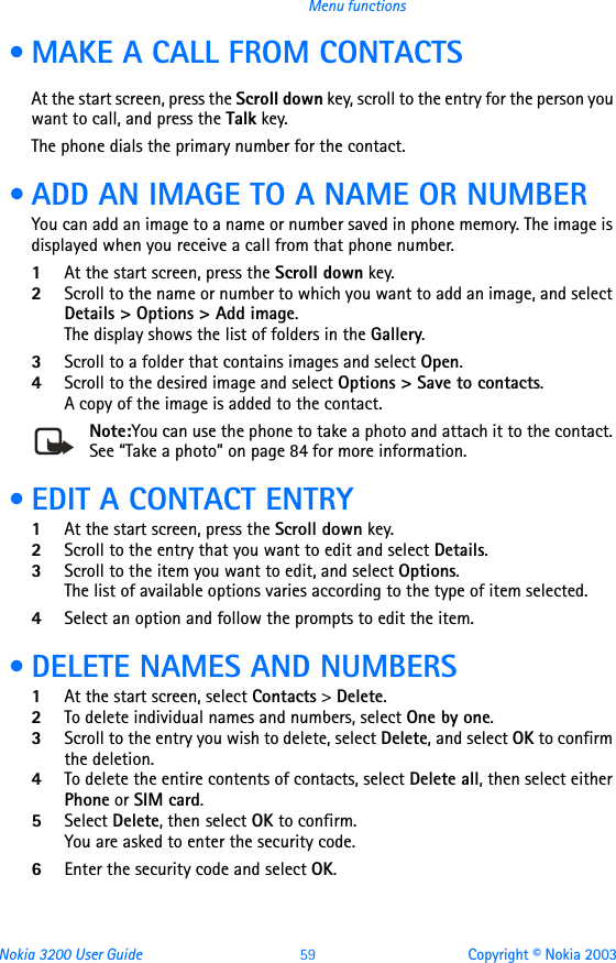 Nokia 3200 User Guide 59 Copyright © Nokia 2003Menu functions • MAKE A CALL FROM CONTACTSAt the start screen, press the Scroll down key, scroll to the entry for the person you want to call, and press the Talk key.The phone dials the primary number for the contact. • ADD AN IMAGE TO A NAME OR NUMBERYou can add an image to a name or number saved in phone memory. The image is displayed when you receive a call from that phone number.1At the start screen, press the Scroll down key.2Scroll to the name or number to which you want to add an image, and select Details &gt; Options &gt; Add image.The display shows the list of folders in the Gallery.3Scroll to a folder that contains images and select Open.4Scroll to the desired image and select Options &gt; Save to contacts.A copy of the image is added to the contact.Note:You can use the phone to take a photo and attach it to the contact. See “Take a photo” on page 84 for more information. • EDIT A CONTACT ENTRY1At the start screen, press the Scroll down key.2Scroll to the entry that you want to edit and select Details.3Scroll to the item you want to edit, and select Options. The list of available options varies according to the type of item selected.4Select an option and follow the prompts to edit the item.  • DELETE NAMES AND NUMBERS1At the start screen, select Contacts &gt; Delete.2To delete individual names and numbers, select One by one. 3Scroll to the entry you wish to delete, select Delete, and select OK to confirm the deletion.4To delete the entire contents of contacts, select Delete all, then select either Phone or SIM card.5Select Delete, then select OK to confirm. You are asked to enter the security code.6Enter the security code and select OK.