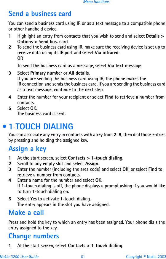 Nokia 3200 User Guide 61 Copyright © Nokia 2003Menu functionsSend a business cardYou can send a business card using IR or as a text message to a compatible phone or other handheld device.1Highlight an entry from contacts that you wish to send and select Details &gt; Options &gt; Send bus. card.2To send the business card using IR, make sure the receiving device is set up to receive data using its IR port and select Via infrared.ORTo send the business card as a message, select Via text message.3Select Primary number or All details.If you are sending the business card using IR, the phone makes the  IR connection and sends the business card. If you are sending the business card as a text message, continue to the next step.4Enter the number for your recipient or select Find to retrieve a number from contacts.5Select OK. The business card is sent. •1-TOUCH DIALINGYou can associate any entry in contacts with a key from 2–9, then dial those entries by pressing and holding the assigned key.Assign a key1At the start screen, select Contacts &gt; 1-touch dialing.2Scroll to any empty slot and select Assign.3Enter the number (including the area code) and select OK, or select Find to retrieve a number from contacts.4Enter a name for the number and select OK. If 1-touch dialing is off, the phone displays a prompt asking if you would like to turn 1-touch dialing on. 5Select Yes to activate 1-touch dialing. The entry appears in the slot you have assigned.Make a callPress and hold the key to which an entry has been assigned. Your phone dials the entry assigned to the key.Change numbers1At the start screen, select Contacts &gt; 1-touch dialing.